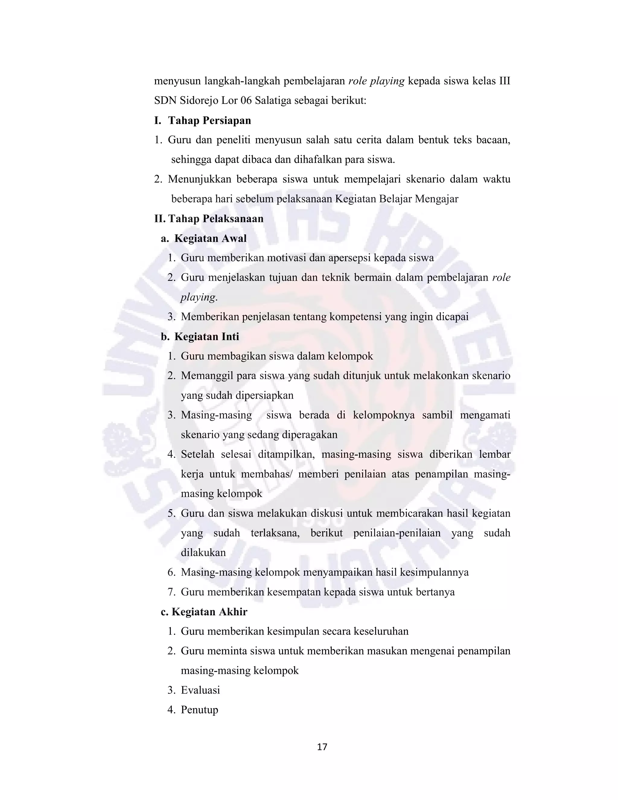 17
menyusun langkah-langkah pembelajaran role playing kepada siswa kelas III
SDN Sidorejo Lor 06 Salatiga sebagai berikut:
I. Tahap Persiapan
1. Guru dan peneliti menyusun salah satu cerita dalam bentuk teks bacaan,
sehingga dapat dibaca dan dihafalkan para siswa.
2. Menunjukkan beberapa siswa untuk mempelajari skenario dalam waktu
beberapa hari sebelum pelaksanaan Kegiatan Belajar Mengajar
II. Tahap Pelaksanaan
a. Kegiatan Awal
1. Guru memberikan motivasi dan apersepsi kepada siswa
2. Guru menjelaskan tujuan dan teknik bermain dalam pembelajaran role
playing.
3. Memberikan penjelasan tentang kompetensi yang ingin dicapai
b. Kegiatan Inti
1. Guru membagikan siswa dalam kelompok
2. Memanggil para siswa yang sudah ditunjuk untuk melakonkan skenario
yang sudah dipersiapkan
3. Masing-masing siswa berada di kelompoknya sambil mengamati
skenario yang sedang diperagakan
4. Setelah selesai ditampilkan, masing-masing siswa diberikan lembar
kerja untuk membahas/ memberi penilaian atas penampilan masing-
masing kelompok
5. Guru dan siswa melakukan diskusi untuk membicarakan hasil kegiatan
yang sudah terlaksana, berikut penilaian-penilaian yang sudah
dilakukan
6. Masing-masing kelompok menyampaikan hasil kesimpulannya
7. Guru memberikan kesempatan kepada siswa untuk bertanya
c. Kegiatan Akhir
1. Guru memberikan kesimpulan secara keseluruhan
2. Guru meminta siswa untuk memberikan masukan mengenai penampilan
masing-masing kelompok
3. Evaluasi
4. Penutup
 