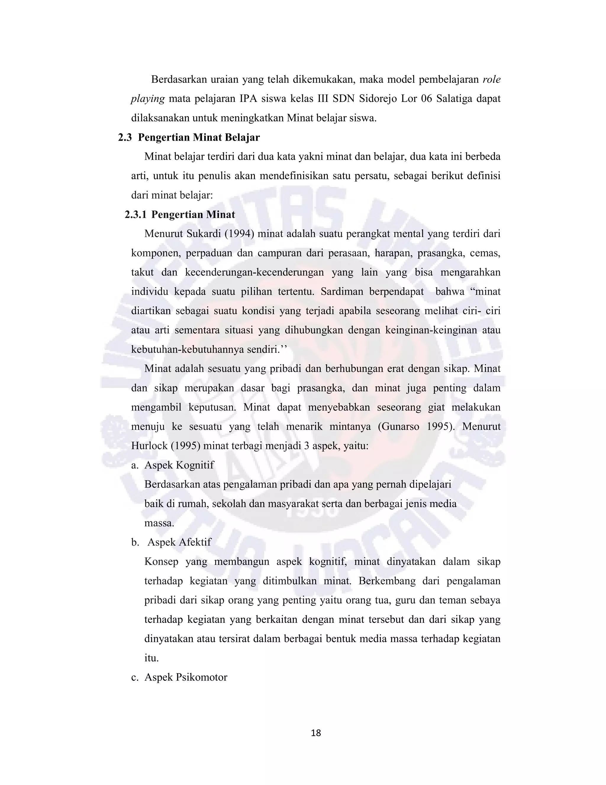18
Berdasarkan uraian yang telah dikemukakan, maka model pembelajaran role
playing mata pelajaran IPA siswa kelas III SDN Sidorejo Lor 06 Salatiga dapat
dilaksanakan untuk meningkatkan Minat belajar siswa.
2.3 Pengertian Minat Belajar
Minat belajar terdiri dari dua kata yakni minat dan belajar, dua kata ini berbeda
arti, untuk itu penulis akan mendefinisikan satu persatu, sebagai berikut definisi
dari minat belajar:
2.3.1 Pengertian Minat
Menurut Sukardi (1994) minat adalah suatu perangkat mental yang terdiri dari
komponen, perpaduan dan campuran dari perasaan, harapan, prasangka, cemas,
takut dan kecenderungan-kecenderungan yang lain yang bisa mengarahkan
individu kepada suatu pilihan tertentu. Sardiman berpendapat bahwa “minat
diartikan sebagai suatu kondisi yang terjadi apabila seseorang melihat ciri- ciri
atau arti sementara situasi yang dihubungkan dengan keinginan-keinginan atau
kebutuhan-kebutuhannya sendiri.’’
Minat adalah sesuatu yang pribadi dan berhubungan erat dengan sikap. Minat
dan sikap merupakan dasar bagi prasangka, dan minat juga penting dalam
mengambil keputusan. Minat dapat menyebabkan seseorang giat melakukan
menuju ke sesuatu yang telah menarik mintanya (Gunarso 1995). Menurut
Hurlock (1995) minat terbagi menjadi 3 aspek, yaitu:
a. Aspek Kognitif
Berdasarkan atas pengalaman pribadi dan apa yang pernah dipelajari
baik di rumah, sekolah dan masyarakat serta dan berbagai jenis media
massa.
b. Aspek Afektif
Konsep yang membangun aspek kognitif, minat dinyatakan dalam sikap
terhadap kegiatan yang ditimbulkan minat. Berkembang dari pengalaman
pribadi dari sikap orang yang penting yaitu orang tua, guru dan teman sebaya
terhadap kegiatan yang berkaitan dengan minat tersebut dan dari sikap yang
dinyatakan atau tersirat dalam berbagai bentuk media massa terhadap kegiatan
itu.
c. Aspek Psikomotor
 