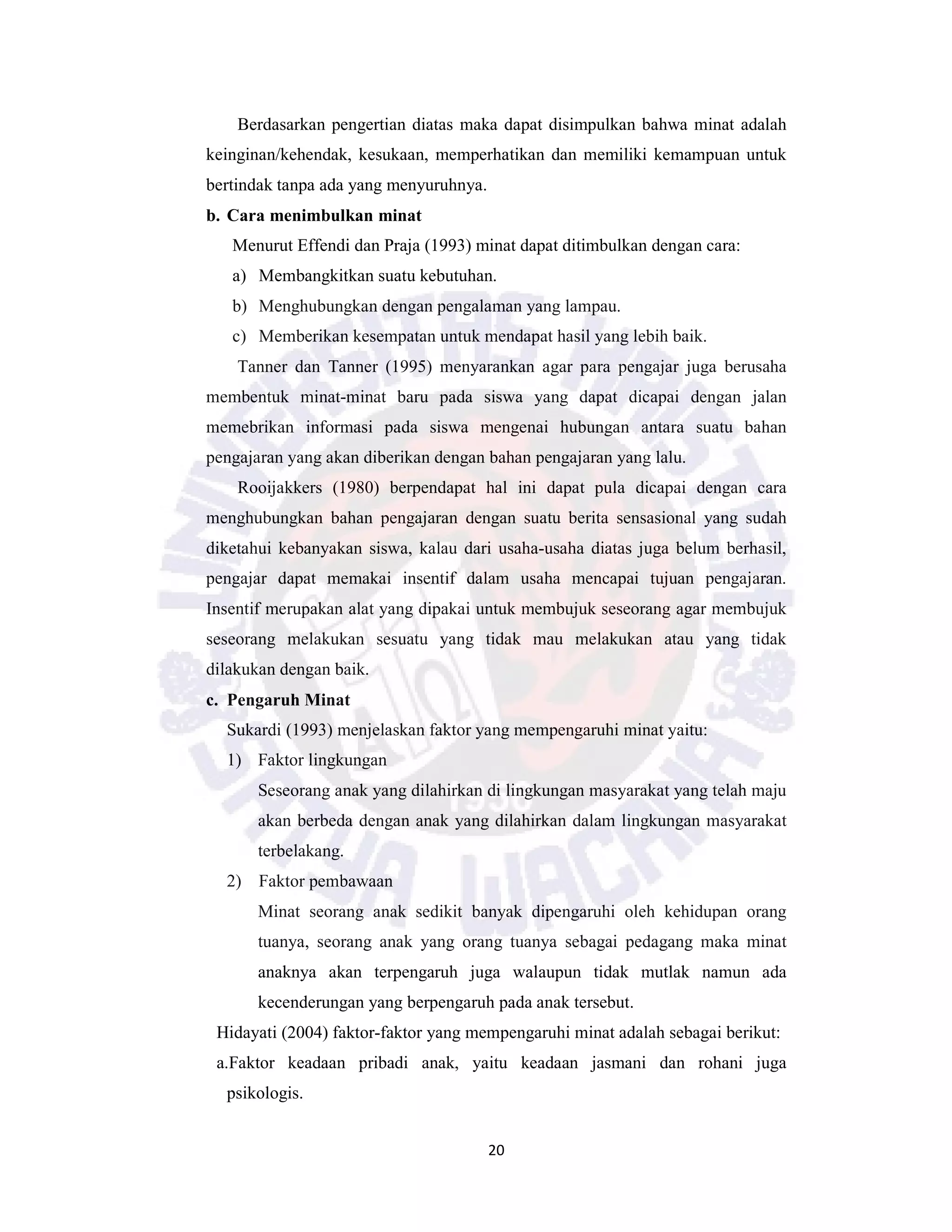 20
Berdasarkan pengertian diatas maka dapat disimpulkan bahwa minat adalah
keinginan/kehendak, kesukaan, memperhatikan dan memiliki kemampuan untuk
bertindak tanpa ada yang menyuruhnya.
b. Cara menimbulkan minat
Menurut Effendi dan Praja (1993) minat dapat ditimbulkan dengan cara:
a) Membangkitkan suatu kebutuhan.
b) Menghubungkan dengan pengalaman yang lampau.
c) Memberikan kesempatan untuk mendapat hasil yang lebih baik.
Tanner dan Tanner (1995) menyarankan agar para pengajar juga berusaha
membentuk minat-minat baru pada siswa yang dapat dicapai dengan jalan
memebrikan informasi pada siswa mengenai hubungan antara suatu bahan
pengajaran yang akan diberikan dengan bahan pengajaran yang lalu.
Rooijakkers (1980) berpendapat hal ini dapat pula dicapai dengan cara
menghubungkan bahan pengajaran dengan suatu berita sensasional yang sudah
diketahui kebanyakan siswa, kalau dari usaha-usaha diatas juga belum berhasil,
pengajar dapat memakai insentif dalam usaha mencapai tujuan pengajaran.
Insentif merupakan alat yang dipakai untuk membujuk seseorang agar membujuk
seseorang melakukan sesuatu yang tidak mau melakukan atau yang tidak
dilakukan dengan baik.
c. Pengaruh Minat
Sukardi (1993) menjelaskan faktor yang mempengaruhi minat yaitu:
1) Faktor lingkungan
Seseorang anak yang dilahirkan di lingkungan masyarakat yang telah maju
akan berbeda dengan anak yang dilahirkan dalam lingkungan masyarakat
terbelakang.
2) Faktor pembawaan
Minat seorang anak sedikit banyak dipengaruhi oleh kehidupan orang
tuanya, seorang anak yang orang tuanya sebagai pedagang maka minat
anaknya akan terpengaruh juga walaupun tidak mutlak namun ada
kecenderungan yang berpengaruh pada anak tersebut.
Hidayati (2004) faktor-faktor yang mempengaruhi minat adalah sebagai berikut:
a.Faktor keadaan pribadi anak, yaitu keadaan jasmani dan rohani juga
psikologis.
 