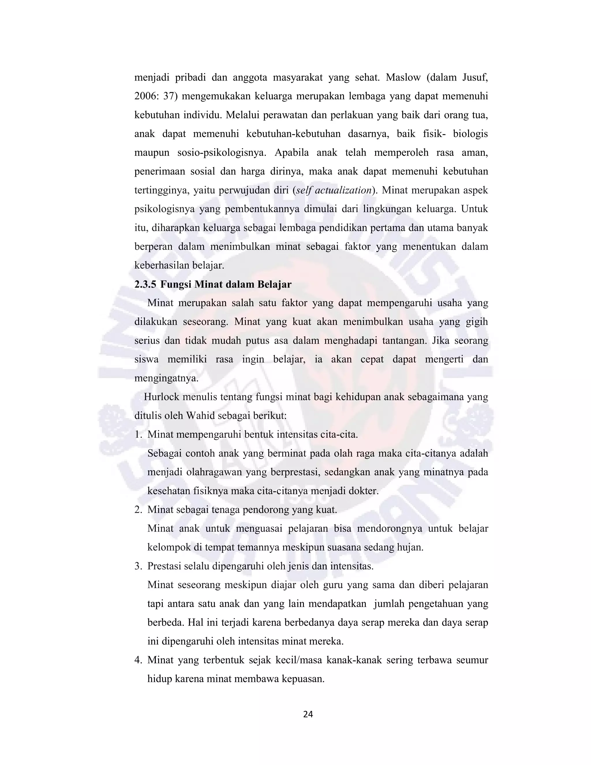 24
menjadi pribadi dan anggota masyarakat yang sehat. Maslow (dalam Jusuf,
2006: 37) mengemukakan keluarga merupakan lembaga yang dapat memenuhi
kebutuhan individu. Melalui perawatan dan perlakuan yang baik dari orang tua,
anak dapat memenuhi kebutuhan-kebutuhan dasarnya, baik fisik- biologis
maupun sosio-psikologisnya. Apabila anak telah memperoleh rasa aman,
penerimaan sosial dan harga dirinya, maka anak dapat memenuhi kebutuhan
tertingginya, yaitu perwujudan diri (self actualization). Minat merupakan aspek
psikologisnya yang pembentukannya dimulai dari lingkungan keluarga. Untuk
itu, diharapkan keluarga sebagai lembaga pendidikan pertama dan utama banyak
berperan dalam menimbulkan minat sebagai faktor yang menentukan dalam
keberhasilan belajar.
2.3.5 Fungsi Minat dalam Belajar
Minat merupakan salah satu faktor yang dapat mempengaruhi usaha yang
dilakukan seseorang. Minat yang kuat akan menimbulkan usaha yang gigih
serius dan tidak mudah putus asa dalam menghadapi tantangan. Jika seorang
siswa memiliki rasa ingin belajar, ia akan cepat dapat mengerti dan
mengingatnya.
Hurlock menulis tentang fungsi minat bagi kehidupan anak sebagaimana yang
ditulis oleh Wahid sebagai berikut:
1. Minat mempengaruhi bentuk intensitas cita-cita.
Sebagai contoh anak yang berminat pada olah raga maka cita-citanya adalah
menjadi olahragawan yang berprestasi, sedangkan anak yang minatnya pada
kesehatan fisiknya maka cita-citanya menjadi dokter.
2. Minat sebagai tenaga pendorong yang kuat.
Minat anak untuk menguasai pelajaran bisa mendorongnya untuk belajar
kelompok di tempat temannya meskipun suasana sedang hujan.
3. Prestasi selalu dipengaruhi oleh jenis dan intensitas.
Minat seseorang meskipun diajar oleh guru yang sama dan diberi pelajaran
tapi antara satu anak dan yang lain mendapatkan jumlah pengetahuan yang
berbeda. Hal ini terjadi karena berbedanya daya serap mereka dan daya serap
ini dipengaruhi oleh intensitas minat mereka.
4. Minat yang terbentuk sejak kecil/masa kanak-kanak sering terbawa seumur
hidup karena minat membawa kepuasan.
 