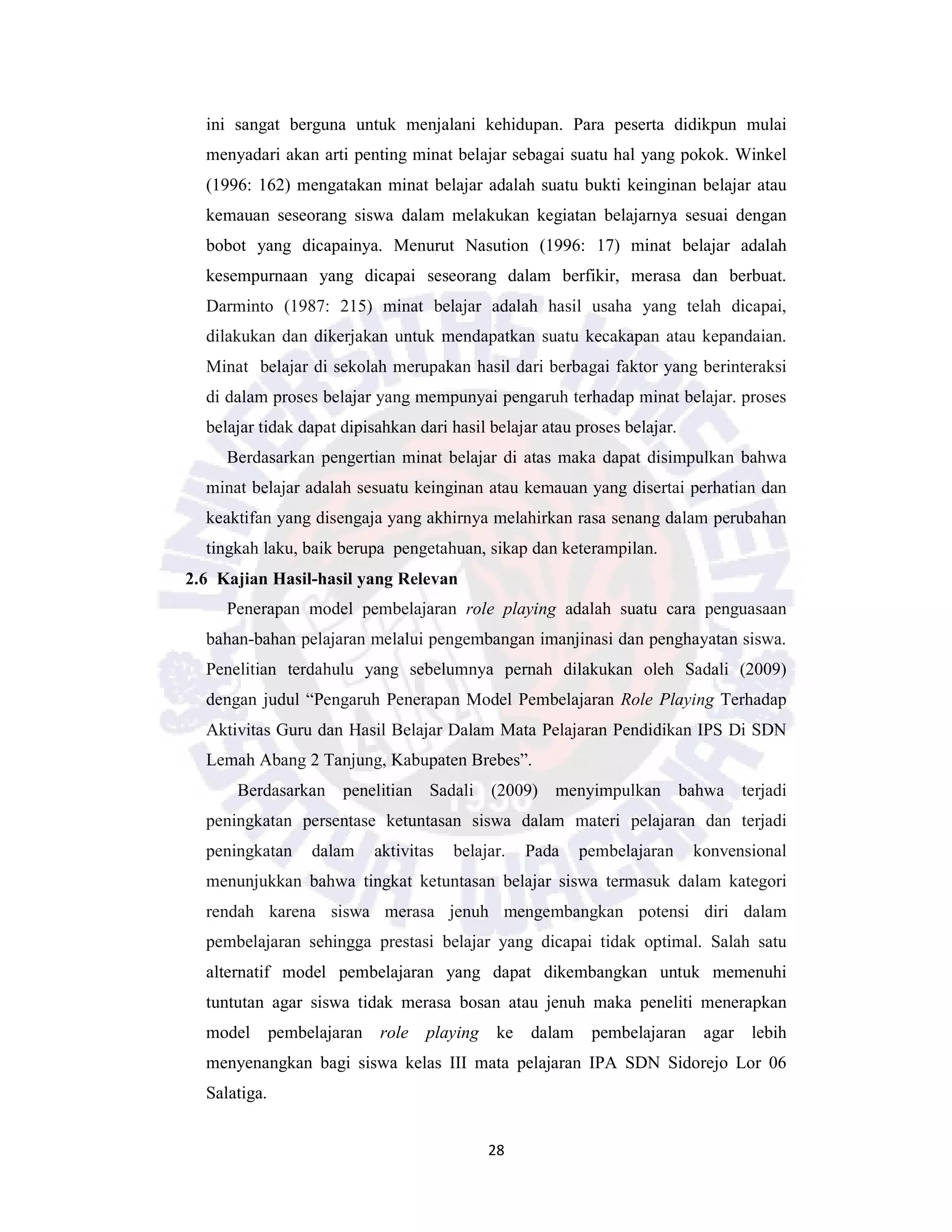 28
ini sangat berguna untuk menjalani kehidupan. Para peserta didikpun mulai
menyadari akan arti penting minat belajar sebagai suatu hal yang pokok. Winkel
(1996: 162) mengatakan minat belajar adalah suatu bukti keinginan belajar atau
kemauan seseorang siswa dalam melakukan kegiatan belajarnya sesuai dengan
bobot yang dicapainya. Menurut Nasution (1996: 17) minat belajar adalah
kesempurnaan yang dicapai seseorang dalam berfikir, merasa dan berbuat.
Darminto (1987: 215) minat belajar adalah hasil usaha yang telah dicapai,
dilakukan dan dikerjakan untuk mendapatkan suatu kecakapan atau kepandaian.
Minat belajar di sekolah merupakan hasil dari berbagai faktor yang berinteraksi
di dalam proses belajar yang mempunyai pengaruh terhadap minat belajar. proses
belajar tidak dapat dipisahkan dari hasil belajar atau proses belajar.
Berdasarkan pengertian minat belajar di atas maka dapat disimpulkan bahwa
minat belajar adalah sesuatu keinginan atau kemauan yang disertai perhatian dan
keaktifan yang disengaja yang akhirnya melahirkan rasa senang dalam perubahan
tingkah laku, baik berupa pengetahuan, sikap dan keterampilan.
2.6 Kajian Hasil-hasil yang Relevan
Penerapan model pembelajaran role playing adalah suatu cara penguasaan
bahan-bahan pelajaran melalui pengembangan imanjinasi dan penghayatan siswa.
Penelitian terdahulu yang sebelumnya pernah dilakukan oleh Sadali (2009)
dengan judul “Pengaruh Penerapan Model Pembelajaran Role Playing Terhadap
Aktivitas Guru dan Hasil Belajar Dalam Mata Pelajaran Pendidikan IPS Di SDN
Lemah Abang 2 Tanjung, Kabupaten Brebes”.
Berdasarkan penelitian Sadali (2009) menyimpulkan bahwa terjadi
peningkatan persentase ketuntasan siswa dalam materi pelajaran dan terjadi
peningkatan dalam aktivitas belajar. Pada pembelajaran konvensional
menunjukkan bahwa tingkat ketuntasan belajar siswa termasuk dalam kategori
rendah karena siswa merasa jenuh mengembangkan potensi diri dalam
pembelajaran sehingga prestasi belajar yang dicapai tidak optimal. Salah satu
alternatif model pembelajaran yang dapat dikembangkan untuk memenuhi
tuntutan agar siswa tidak merasa bosan atau jenuh maka peneliti menerapkan
model pembelajaran role playing ke dalam pembelajaran agar lebih
menyenangkan bagi siswa kelas III mata pelajaran IPA SDN Sidorejo Lor 06
Salatiga.
 