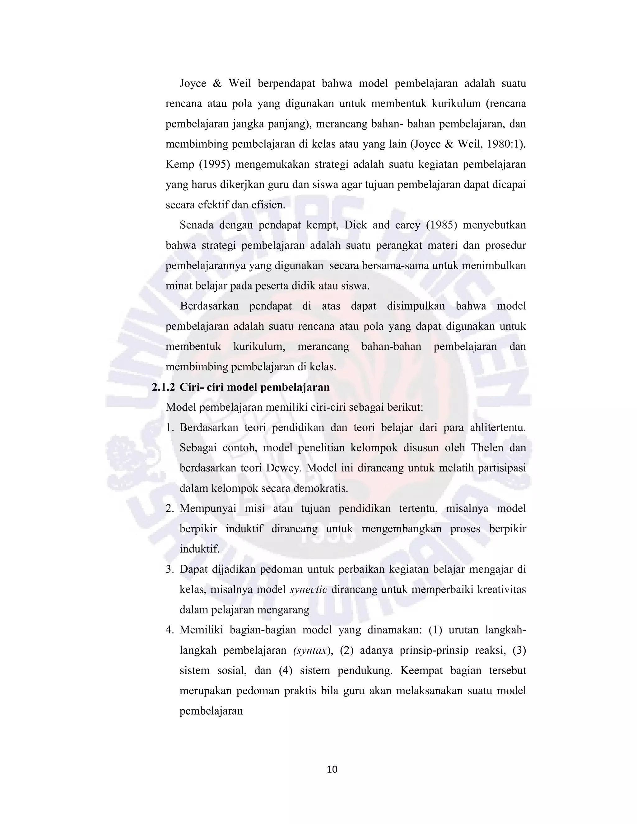 10
Joyce & Weil berpendapat bahwa model pembelajaran adalah suatu
rencana atau pola yang digunakan untuk membentuk kurikulum (rencana
pembelajaran jangka panjang), merancang bahan- bahan pembelajaran, dan
membimbing pembelajaran di kelas atau yang lain (Joyce & Weil, 1980:1).
Kemp (1995) mengemukakan strategi adalah suatu kegiatan pembelajaran
yang harus dikerjkan guru dan siswa agar tujuan pembelajaran dapat dicapai
secara efektif dan efisien.
Senada dengan pendapat kempt, Dick and carey (1985) menyebutkan
bahwa strategi pembelajaran adalah suatu perangkat materi dan prosedur
pembelajarannya yang digunakan secara bersama-sama untuk menimbulkan
minat belajar pada peserta didik atau siswa.
Berdasarkan pendapat di atas dapat disimpulkan bahwa model
pembelajaran adalah suatu rencana atau pola yang dapat digunakan untuk
membentuk kurikulum, merancang bahan-bahan pembelajaran dan
membimbing pembelajaran di kelas.
2.1.2 Ciri- ciri model pembelajaran
Model pembelajaran memiliki ciri-ciri sebagai berikut:
1. Berdasarkan teori pendidikan dan teori belajar dari para ahlitertentu.
Sebagai contoh, model penelitian kelompok disusun oleh Thelen dan
berdasarkan teori Dewey. Model ini dirancang untuk melatih partisipasi
dalam kelompok secara demokratis.
2. Mempunyai misi atau tujuan pendidikan tertentu, misalnya model
berpikir induktif dirancang untuk mengembangkan proses berpikir
induktif.
3. Dapat dijadikan pedoman untuk perbaikan kegiatan belajar mengajar di
kelas, misalnya model synectic dirancang untuk memperbaiki kreativitas
dalam pelajaran mengarang
4. Memiliki bagian-bagian model yang dinamakan: (1) urutan langkah-
langkah pembelajaran (syntax), (2) adanya prinsip-prinsip reaksi, (3)
sistem sosial, dan (4) sistem pendukung. Keempat bagian tersebut
merupakan pedoman praktis bila guru akan melaksanakan suatu model
pembelajaran
 