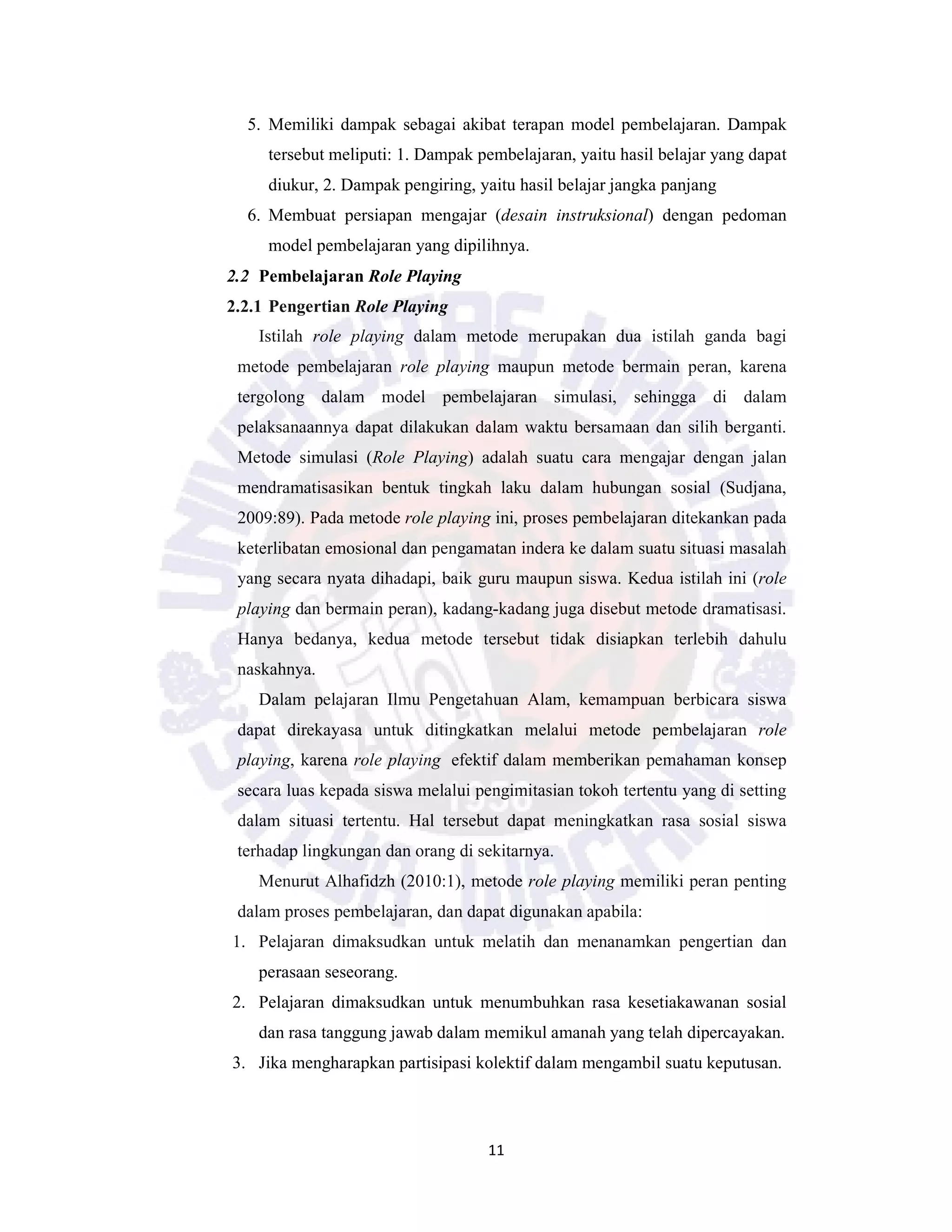 11
5. Memiliki dampak sebagai akibat terapan model pembelajaran. Dampak
tersebut meliputi: 1. Dampak pembelajaran, yaitu hasil belajar yang dapat
diukur, 2. Dampak pengiring, yaitu hasil belajar jangka panjang
6. Membuat persiapan mengajar (desain instruksional) dengan pedoman
model pembelajaran yang dipilihnya.
2.2 Pembelajaran Role Playing
2.2.1 Pengertian Role Playing
Istilah role playing dalam metode merupakan dua istilah ganda bagi
metode pembelajaran role playing maupun metode bermain peran, karena
tergolong dalam model pembelajaran simulasi, sehingga di dalam
pelaksanaannya dapat dilakukan dalam waktu bersamaan dan silih berganti.
Metode simulasi (Role Playing) adalah suatu cara mengajar dengan jalan
mendramatisasikan bentuk tingkah laku dalam hubungan sosial (Sudjana,
2009:89). Pada metode role playing ini, proses pembelajaran ditekankan pada
keterlibatan emosional dan pengamatan indera ke dalam suatu situasi masalah
yang secara nyata dihadapi, baik guru maupun siswa. Kedua istilah ini (role
playing dan bermain peran), kadang-kadang juga disebut metode dramatisasi.
Hanya bedanya, kedua metode tersebut tidak disiapkan terlebih dahulu
naskahnya.
Dalam pelajaran Ilmu Pengetahuan Alam, kemampuan berbicara siswa
dapat direkayasa untuk ditingkatkan melalui metode pembelajaran role
playing, karena role playing efektif dalam memberikan pemahaman konsep
secara luas kepada siswa melalui pengimitasian tokoh tertentu yang di setting
dalam situasi tertentu. Hal tersebut dapat meningkatkan rasa sosial siswa
terhadap lingkungan dan orang di sekitarnya.
Menurut Alhafidzh (2010:1), metode role playing memiliki peran penting
dalam proses pembelajaran, dan dapat digunakan apabila:
1. Pelajaran dimaksudkan untuk melatih dan menanamkan pengertian dan
perasaan seseorang.
2. Pelajaran dimaksudkan untuk menumbuhkan rasa kesetiakawanan sosial
dan rasa tanggung jawab dalam memikul amanah yang telah dipercayakan.
3. Jika mengharapkan partisipasi kolektif dalam mengambil suatu keputusan.
 