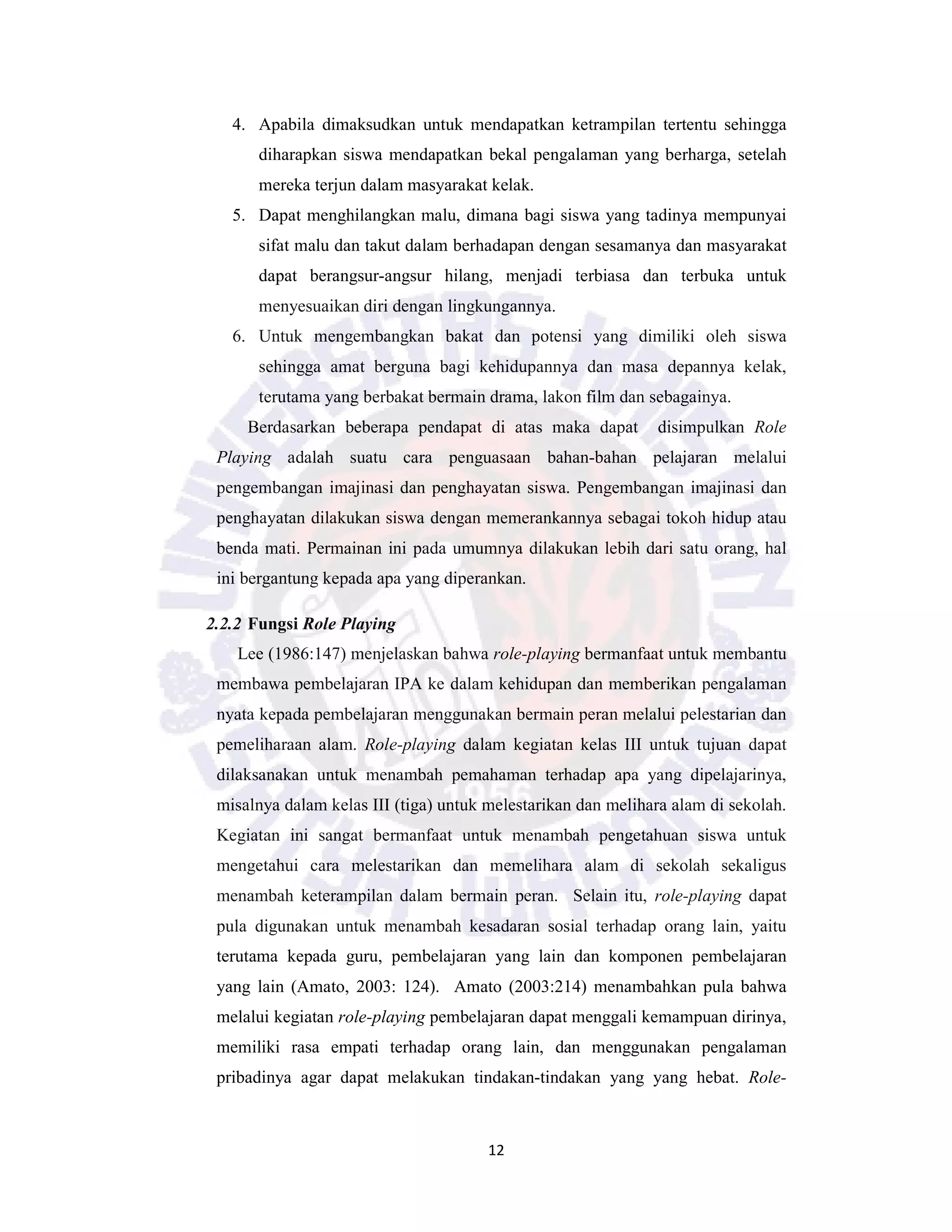 12
4. Apabila dimaksudkan untuk mendapatkan ketrampilan tertentu sehingga
diharapkan siswa mendapatkan bekal pengalaman yang berharga, setelah
mereka terjun dalam masyarakat kelak.
5. Dapat menghilangkan malu, dimana bagi siswa yang tadinya mempunyai
sifat malu dan takut dalam berhadapan dengan sesamanya dan masyarakat
dapat berangsur-angsur hilang, menjadi terbiasa dan terbuka untuk
menyesuaikan diri dengan lingkungannya.
6. Untuk mengembangkan bakat dan potensi yang dimiliki oleh siswa
sehingga amat berguna bagi kehidupannya dan masa depannya kelak,
terutama yang berbakat bermain drama, lakon film dan sebagainya.
Berdasarkan beberapa pendapat di atas maka dapat disimpulkan Role
Playing adalah suatu cara penguasaan bahan-bahan pelajaran melalui
pengembangan imajinasi dan penghayatan siswa. Pengembangan imajinasi dan
penghayatan dilakukan siswa dengan memerankannya sebagai tokoh hidup atau
benda mati. Permainan ini pada umumnya dilakukan lebih dari satu orang, hal
ini bergantung kepada apa yang diperankan.
2.2.2 Fungsi Role Playing
Lee (1986:147) menjelaskan bahwa role-playing bermanfaat untuk membantu
membawa pembelajaran IPA ke dalam kehidupan dan memberikan pengalaman
nyata kepada pembelajaran menggunakan bermain peran melalui pelestarian dan
pemeliharaan alam. Role-playing dalam kegiatan kelas III untuk tujuan dapat
dilaksanakan untuk menambah pemahaman terhadap apa yang dipelajarinya,
misalnya dalam kelas III (tiga) untuk melestarikan dan melihara alam di sekolah.
Kegiatan ini sangat bermanfaat untuk menambah pengetahuan siswa untuk
mengetahui cara melestarikan dan memelihara alam di sekolah sekaligus
menambah keterampilan dalam bermain peran. Selain itu, role-playing dapat
pula digunakan untuk menambah kesadaran sosial terhadap orang lain, yaitu
terutama kepada guru, pembelajaran yang lain dan komponen pembelajaran
yang lain (Amato, 2003: 124). Amato (2003:214) menambahkan pula bahwa
melalui kegiatan role-playing pembelajaran dapat menggali kemampuan dirinya,
memiliki rasa empati terhadap orang lain, dan menggunakan pengalaman
pribadinya agar dapat melakukan tindakan-tindakan yang yang hebat. Role-
 