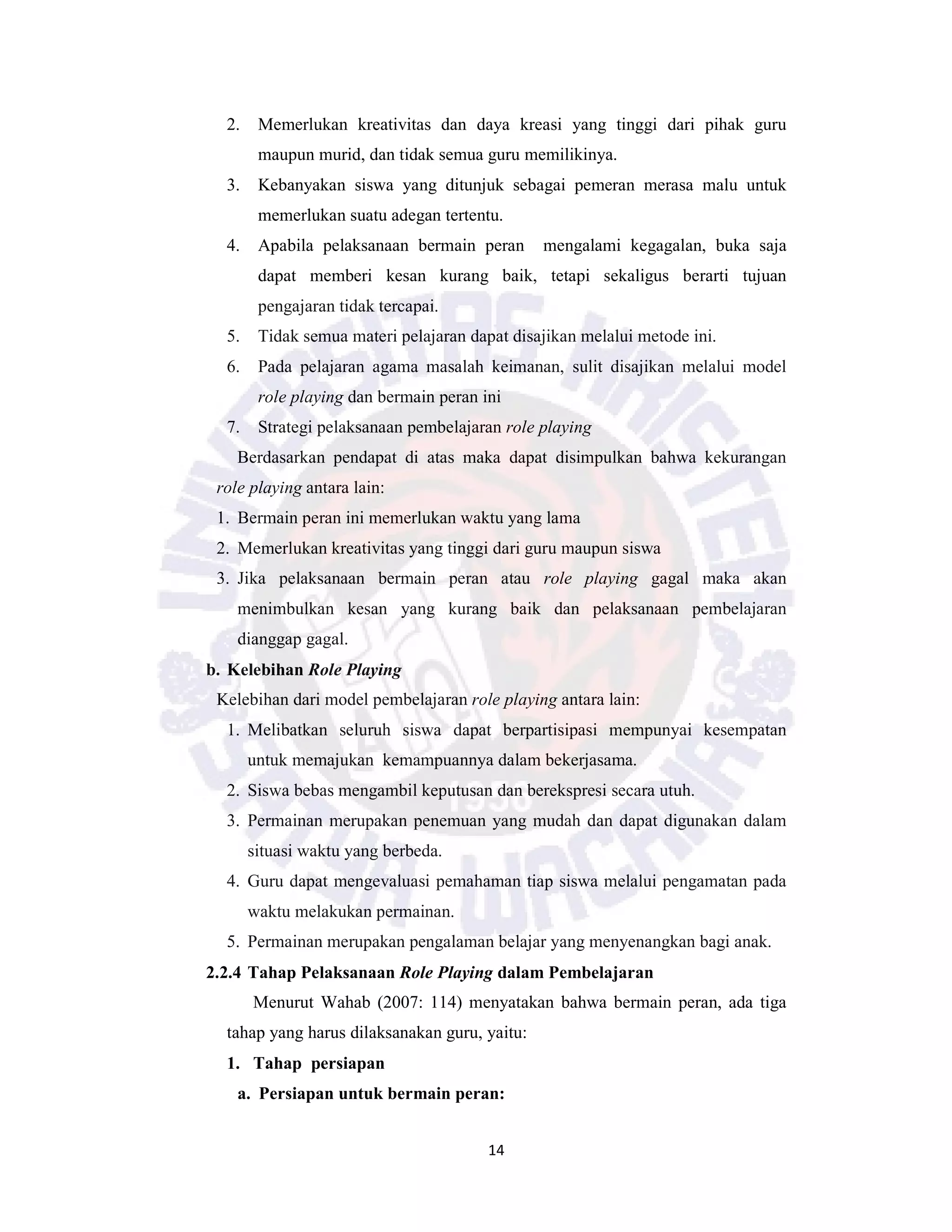 14
2. Memerlukan kreativitas dan daya kreasi yang tinggi dari pihak guru
maupun murid, dan tidak semua guru memilikinya.
3. Kebanyakan siswa yang ditunjuk sebagai pemeran merasa malu untuk
memerlukan suatu adegan tertentu.
4. Apabila pelaksanaan bermain peran mengalami kegagalan, buka saja
dapat memberi kesan kurang baik, tetapi sekaligus berarti tujuan
pengajaran tidak tercapai.
5. Tidak semua materi pelajaran dapat disajikan melalui metode ini.
6. Pada pelajaran agama masalah keimanan, sulit disajikan melalui model
role playing dan bermain peran ini
7. Strategi pelaksanaan pembelajaran role playing
Berdasarkan pendapat di atas maka dapat disimpulkan bahwa kekurangan
role playing antara lain:
1. Bermain peran ini memerlukan waktu yang lama
2. Memerlukan kreativitas yang tinggi dari guru maupun siswa
3. Jika pelaksanaan bermain peran atau role playing gagal maka akan
menimbulkan kesan yang kurang baik dan pelaksanaan pembelajaran
dianggap gagal.
b. Kelebihan Role Playing
Kelebihan dari model pembelajaran role playing antara lain:
1. Melibatkan seluruh siswa dapat berpartisipasi mempunyai kesempatan
untuk memajukan kemampuannya dalam bekerjasama.
2. Siswa bebas mengambil keputusan dan berekspresi secara utuh.
3. Permainan merupakan penemuan yang mudah dan dapat digunakan dalam
situasi waktu yang berbeda.
4. Guru dapat mengevaluasi pemahaman tiap siswa melalui pengamatan pada
waktu melakukan permainan.
5. Permainan merupakan pengalaman belajar yang menyenangkan bagi anak.
2.2.4 Tahap Pelaksanaan Role Playing dalam Pembelajaran
Menurut Wahab (2007: 114) menyatakan bahwa bermain peran, ada tiga
tahap yang harus dilaksanakan guru, yaitu:
1. Tahap persiapan
a. Persiapan untuk bermain peran:
 