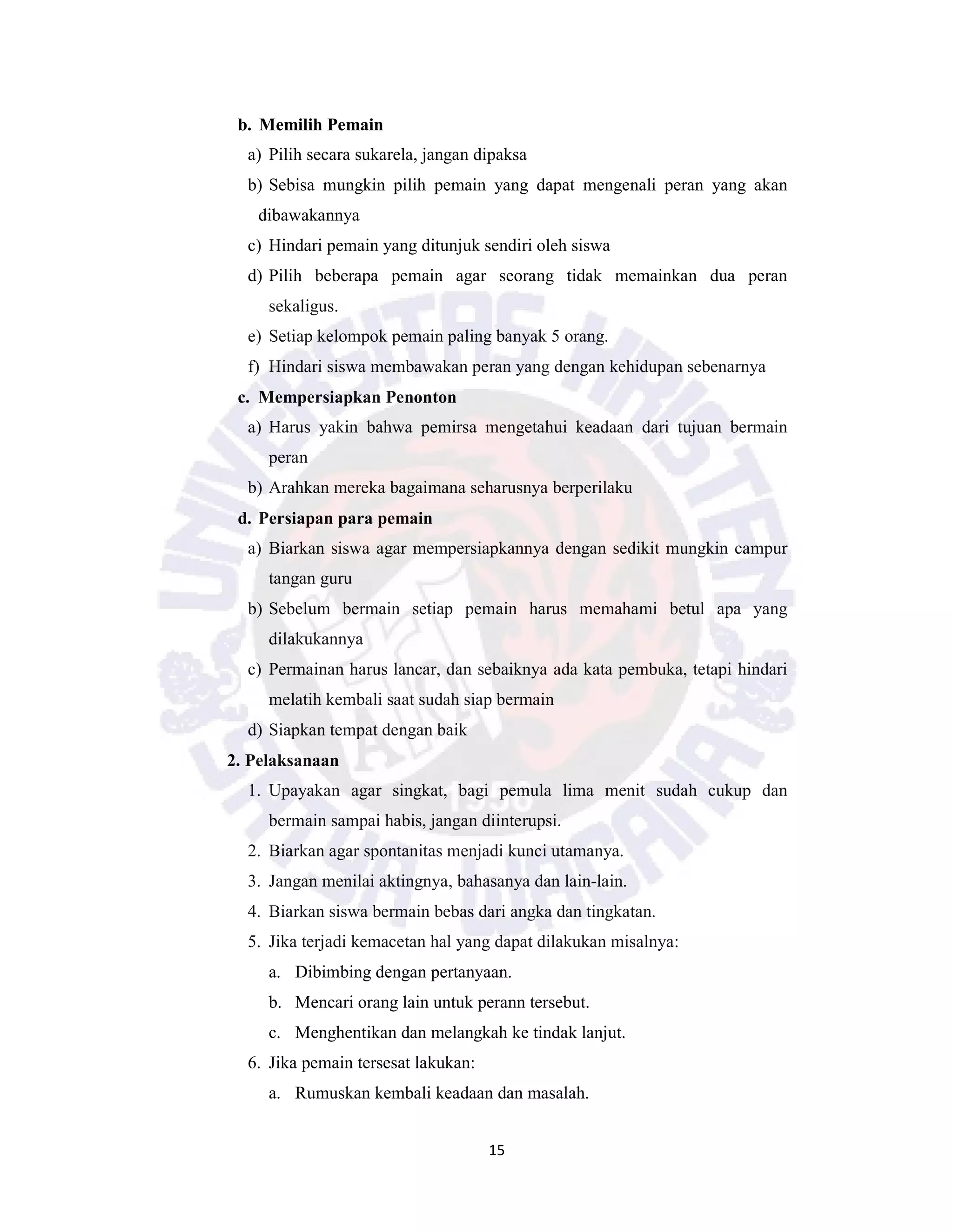 15
b. Memilih Pemain
a) Pilih secara sukarela, jangan dipaksa
b) Sebisa mungkin pilih pemain yang dapat mengenali peran yang akan
dibawakannya
c) Hindari pemain yang ditunjuk sendiri oleh siswa
d) Pilih beberapa pemain agar seorang tidak memainkan dua peran
sekaligus.
e) Setiap kelompok pemain paling banyak 5 orang.
f) Hindari siswa membawakan peran yang dengan kehidupan sebenarnya
c. Mempersiapkan Penonton
a) Harus yakin bahwa pemirsa mengetahui keadaan dari tujuan bermain
peran
b) Arahkan mereka bagaimana seharusnya berperilaku
d. Persiapan para pemain
a) Biarkan siswa agar mempersiapkannya dengan sedikit mungkin campur
tangan guru
b) Sebelum bermain setiap pemain harus memahami betul apa yang
dilakukannya
c) Permainan harus lancar, dan sebaiknya ada kata pembuka, tetapi hindari
melatih kembali saat sudah siap bermain
d) Siapkan tempat dengan baik
2. Pelaksanaan
1. Upayakan agar singkat, bagi pemula lima menit sudah cukup dan
bermain sampai habis, jangan diinterupsi.
2. Biarkan agar spontanitas menjadi kunci utamanya.
3. Jangan menilai aktingnya, bahasanya dan lain-lain.
4. Biarkan siswa bermain bebas dari angka dan tingkatan.
5. Jika terjadi kemacetan hal yang dapat dilakukan misalnya:
a. Dibimbing dengan pertanyaan.
b. Mencari orang lain untuk perann tersebut.
c. Menghentikan dan melangkah ke tindak lanjut.
6. Jika pemain tersesat lakukan:
a. Rumuskan kembali keadaan dan masalah.
 