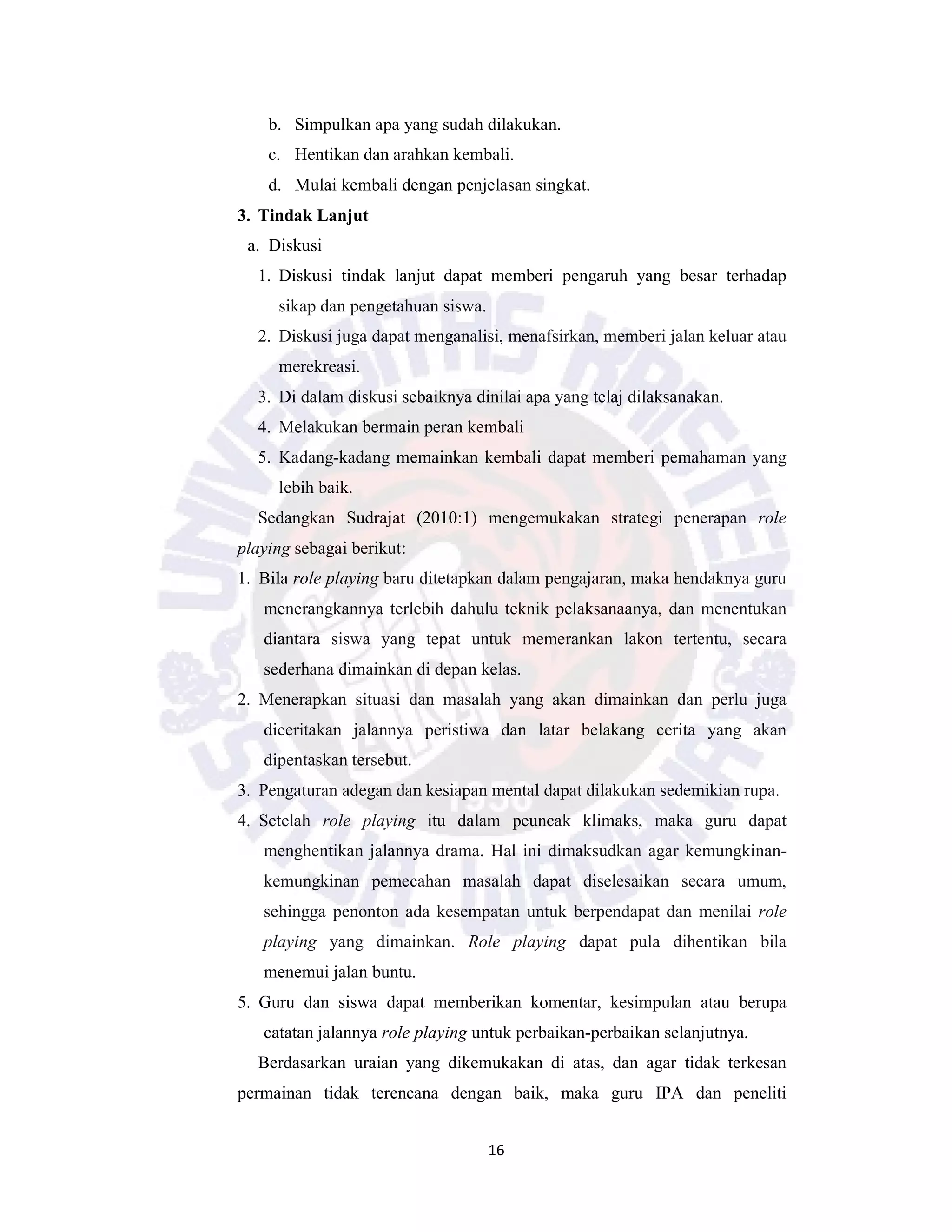 16
b. Simpulkan apa yang sudah dilakukan.
c. Hentikan dan arahkan kembali.
d. Mulai kembali dengan penjelasan singkat.
3. Tindak Lanjut
a. Diskusi
1. Diskusi tindak lanjut dapat memberi pengaruh yang besar terhadap
sikap dan pengetahuan siswa.
2. Diskusi juga dapat menganalisi, menafsirkan, memberi jalan keluar atau
merekreasi.
3. Di dalam diskusi sebaiknya dinilai apa yang telaj dilaksanakan.
4. Melakukan bermain peran kembali
5. Kadang-kadang memainkan kembali dapat memberi pemahaman yang
lebih baik.
Sedangkan Sudrajat (2010:1) mengemukakan strategi penerapan role
playing sebagai berikut:
1. Bila role playing baru ditetapkan dalam pengajaran, maka hendaknya guru
menerangkannya terlebih dahulu teknik pelaksanaanya, dan menentukan
diantara siswa yang tepat untuk memerankan lakon tertentu, secara
sederhana dimainkan di depan kelas.
2. Menerapkan situasi dan masalah yang akan dimainkan dan perlu juga
diceritakan jalannya peristiwa dan latar belakang cerita yang akan
dipentaskan tersebut.
3. Pengaturan adegan dan kesiapan mental dapat dilakukan sedemikian rupa.
4. Setelah role playing itu dalam peuncak klimaks, maka guru dapat
menghentikan jalannya drama. Hal ini dimaksudkan agar kemungkinan-
kemungkinan pemecahan masalah dapat diselesaikan secara umum,
sehingga penonton ada kesempatan untuk berpendapat dan menilai role
playing yang dimainkan. Role playing dapat pula dihentikan bila
menemui jalan buntu.
5. Guru dan siswa dapat memberikan komentar, kesimpulan atau berupa
catatan jalannya role playing untuk perbaikan-perbaikan selanjutnya.
Berdasarkan uraian yang dikemukakan di atas, dan agar tidak terkesan
permainan tidak terencana dengan baik, maka guru IPA dan peneliti
 
