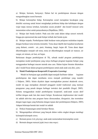 Seminar	
  Nasional	
  IKA	
  UNY	
  	
  2011	
  
a) Belajar, bermain, bernyanyi. Dalam hal ini pembelajaran disusun dengan
mengembangkan esensi bermain
b) Belajar ketrampilan hidup. Ketrampilan sosial merupakan kecakapan yang
dimiliki seeorang untuk berani menghadapi problema hidup dan kehidupan dengan
wajar tanpa merasa tertekan, kemudian secara proaktif dan kreatif mencari serta
menemukan solusi untuk pemecahannya (Depdiknas, 2002).
c) Belajar dari benda konkrit. Pada usia dini anak dalam tahap sensori motorik
hingga pra operasional dan anak belajar terbaik dari benda nyata
d) Belajar terpadu. Pembelajaran tidak berdasar mata pelajaran melainkan terpadu
dengan berdasar tema tertentu (tematik). Tema dasar dipilih dari kejadian keseharian
yang dialami, contoh : air, pasir, binatang, langit, hujan dll. Tema dasar dapat
dikembangkan menjadi sub tema, tema air dikembangkan menjadi air mancur, air
sungai, air minum, air laut, air hujan.
Berkenaan dengan pembelajaran di TK, sebuah model program pembelajaran
merupakan model pembejaran yang isinya berbagai program kegiatan belajar yang
menggunakan berbagai macam metode atau cara. Dalam kajian literatur ditemukan
ada 2 model besar dalam program pembelajaran untuk anak-anak usia dini, yaitu :
1) Model Pembelajaran Kooperatif (Cooperative Learning)
Model ini bertujuan agar pendidik dapat menjadi fasilitator dalam kegiatan
pembelajaran dan dapat membantu siswa menjadi pembelajar yang mandiri
( Halpern, 2005). Selain diyakini dapat meningkatkan prestasi akademik siswa,
model ini juga merupakan alternatif pengganti model tradisional yang memuat
pengajaran yang penuh dengan berbagai instruksi dari pendidik (Siegel, 2005).
Selama menggunakan model pembelajaran kooperatif, anak-anak secara aktif
terlibat dengan anak lain dan materi belajar. Kesuksesan implementasi dari model
ini adalah aktivitas atau program harus direncanakan, diorganisir, dan terstruktur
dengan tugas-tugas yang berkaitan dengan tujuan dari pembelajaran (Halpern, 2005).
Adapun beberapa bentuk dari model ini adalah
a) Diskusi berpasangan untuk bertukar fikiran.
b) Mengumpulkan informasi yang banyak dalam waktu singkat dengan membagi
kelompok-kelompok siswa.
c) Bermain peran (role playing), anak-anak memerankan keterampilan sosial.
d) Bermain dengan mencari jejak (maze atau maps).
 