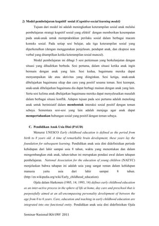 Seminar	
  Nasional	
  IKA	
  UNY	
  	
  2011	
  
2) Model pembelajaran kognitif sosial (Cognitive-social learning model)
Tujuan dari model ini adalah meningkatkan keterampilan sosial anak melalui
pembelajaran strategi kognitif sosial yang efektif dengan memberikan kesempatan
pada anak-anak untuk mempraktekkan perilaku sosial dalam berbagai macam
konteks sosial. Pada setiap sesi belajar, ada tiga keterampilan sosial yang
diperkenalkan (dengan menggunakan penjelasan, pendapat anak, dan ekspresi non
verbal yang ditampilkan ketika keterampilan sosial muncul).
Model pembelajaran ini dibagi 5 sesi pertemuan yang berkelanjutan dengan
situasi yang dihadirkan berbeda. Sesi pertama, dalam situasi ketika anak ingin
bermain dengan anak yang lain. Sesi kedua, bagaimana mereka dapat
menyampaikan ide atau aktivitas yang diinginkan. Sesi ketiga, anak-anak
dibelajarkan bagaimana sikap dan cara yang positif sesama teman. Sesi keempat,
anak-anak dibelajarkan bagaimana dia dapat berbagi mainan dengan anak yang lain.
Serta sesi kelima anak dbelajarkan bagaimana mereka dapat menyelesaikan masalah
dalam berbagai situasi konflik. Adapun tujuan pada sesi pertama adalah menolong
anak untuk berinisiatif dalam membentuk interaksi sosial positif dengan teman
sebaya. Sementara sesi-sesi yang lain adalah menjaga agar anak dapat
mempertahankan hubungan sosial yang positif dengan teman sebaya.
C. Pendidikan Anak Usia Dini (PAUD)
Menurut UNESCO Early childhood education is defined as the period from
birth to 8 years old. A time of remarkable brain development, these years lay the
foundation for subsequent learning. Pendidikan anak usia dini didefinisikan periode
kehidupan dari lahir sampai usia 8 tahun, waktu yang menentukan dan dalam
mengembangkan otak anak, tahun-tahun ini merupakan pondasi awal dalam tahapan
pembelajaran. National Association for the education of young children (NAEYC)
menjelaskan bahwa tahapan ini adalah usia yang sangat rentan dalam kehidupan
manusia yaitu usia dari lahir sampai 8 tahun.
(http://en.wikipedia.org/wiki/Early_childhood_education).
Ojala dalam Harkonen (1985, 14; 1993, 14) defines early childhood education
as an inter-active process in the sphere of life at home, day care and preschool that is
purposefully aimed at an all-encompassing personality development of between the
age from 0 to 6 years. Care, education and teaching in early childhood education are
integrated into one functional entity. Pendidikan anak usia dini didefinisikan Ojala
 