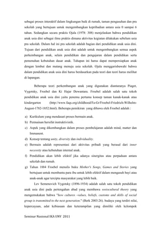 Seminar	
  Nasional	
  IKA	
  UNY	
  	
  2011	
  
sebagai proses interaktif dalam lingkungan baik di rumah, taman pengasuhan dan pra
sekolah yang bertujuan untuk mengembangkan kepribadian antara usia 0 sampai 6
tahun. Sedangkan secara praktis Ojala (1978: 308) menjelaskan bahwa pendidikan
anak usia dini sebagai ilmu praktis dimana aktivitas kegiatan dilakukan sebelum usia
pra sekolah. Dalam hal ini pra sekolah adalah bagian dari pendidikan anak usia dini.
Tujuan dari pendidikan anak usia dini adalah untuk mengembangkan semua aspek
perkembangan anak, selain pendidikan dan pengajaran dalam pendidikan serta
pemenuhan kebutuhan dasar anak. Tahapan ini harus dapat mempersiapkan anak
dengan lembut dan matang menuju usia sekolah. Ojala menggarisbawahi bahwa
dalam pendidikan anak usia dini harus berdasarkan pada teori dan teori harus melihat
di lapangan.
Beberapa teori perkembangan anak yang digunakan diantaranya Piaget,
Vygotsky, Froebel dan Ki Hajar Dewantara. Froebel adalah salah satu tokoh
pendidikan anak usia dini yaitu penemu pertama konsep taman kanak-kanak atau
kindergarten (http://www.faqs.org/childhood/Fa-Gr/Froebel-Friedrich-Wilhelm-
August-1782-1852.html). Beberapa pemikiran yang dibawa oleh Froebel adalah :
a) Kurikulum yang mendasari proses bermain anak.
b) Permainan bersifat instruktivistik.
c) Aspek yang dikembangkan dalam proses pembelajaran adalah mind, matter dan
Immanent.
d) Konsep tentang unity, diversity dan individuality.
e) Bermain adalah representasi dari aktivitas pribadi yang berasal dari inner
necessity atau kebutuhan internal anak.
f) Pendidikan akan lebih efektif jika adanya sinergitas atau perpaduan antara
sekolah dan rumah.
g) Tahun 1884 Froebel menulis buku Mother's Songs, Games and Stories yang
bertujuan untuk membantu para ibu untuk lebih efektif dalam mengasuh bayi atau
anak-anak agar tercipta masyarakat yang lebih baik.
Lev Semenovich Vygotsky (1896-1934) adalah salah satu tokoh pendidikan
anak usia dini pada pertengahan abad yang membawa sosiocultural theory yang
mengemukakan bahwa "how cultures -values, beliefs, customs and skills of social
group is transmitted to the next generation." (Berk 2003:26). budaya yang terdiri nilai,
kepercayaan, adat kebiasaan dan keterampilan yang dimiliki oleh kelompok
 