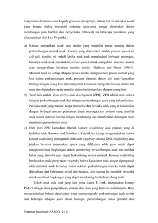 Seminar	
  Nasional	
  IKA	
  UNY	
  	
  2011	
  
masyarakat ditransmisikan kepada generasi selanjutnya, dalam hal ini interaksi sosial
yang berupa dialog interaktif terhadap anak-anak sangat diperlukan dalam
membangun pola berfikir dan berperilaku. Dibawah ini beberapa pemikiran yang
dikemukakan oleh Lev Vygotsky :
a) Bahasa merupakan salah satu media yang memiliki peran penting dalam
perkembangan mental anak. Konsep yang dikenalkan adalah private speech or
self talk, kondisi ini terjadi ketika anak-anak menghadapi berbagai tantangan,
biasanya anak-anak melakukan private speech untuk mengelola rencana, arahan
atau mengevaluasi kelakuan mereka sendiri (Badrova and Burns 1996:6).
Menurut teori ini setiap tahapan proses mental menghasilkan proses mental yang
lain dalam perkembangan anak, pertama diproses dalam diri anak kemudian
berbagi dengan orang lain (intersubjektif) kemudian menginternalisasi dalam diri
anak dan digunakan secara mandiri dalam berkomunikasi dengan orang lain.
b) Teori lain adalah Zone of Proximal development (ZPD). ZPD adalah area antara
tahapan perkembangan anak dan tahapan perkembangan anak yang terkondisikan.
Perilaku anak yang mandiri tanpa intervensi dan perilaku anak yang di kondisikan
dengan berbagai macam permainan dapat meningkatkan potensi yang dimiliki
anak secara optimal, karena dengan mendukung dan memberikan dukungan main
membantu pertumbuhan anak.
c) Dari teori ZPD kemudian lahirlah konsep scaffolding atau pijakan yang di
hadirkan oleh Donovan and Smolkin ( Verenikina ) yang mengemukakan bahwa
konsep scaffolding dipengaruhi oleh teori vygotsky tentang ZPD. Scaffolding atau
pijakan bermain merupakan upaya yang dilakukan oleh guru untuk dapat
mengkondisikan lingkungan dalam mendorong perkembangan anak dan melihat
bakat yang dimiliki agar dapat berkembang secara optimal. Konsep scaffolding
berdasarkan pada pernyataan vygotsky bahwa kesadaran anak sangat dipengaruhi
oleh interaksi anak terhadap dunia sekitar, perkembangan mereka tidak dapat
dipisahkan dari kehidupan sosial dan budaya, oleh karena itu pendidik berusaha
untuk membuat lingkungan yang dapat mendorong tumbuh kembang anak.
Tokoh anak usia dini yang lain yaitu Laura E Berk, menyatakan konsep
PAUD sebagai ilmu pengetahuan, praktis dan ilmu yang bersifat multidisiplin. Berk
mengemukakan bahwa dasar-dasar yang mempengaruhi perkembangan anak terdiri
dari beberapa tahapan yaitu dasar biologis, perkembangan masa prenatal dan
 