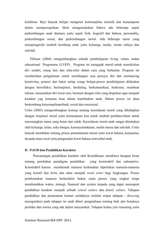 Seminar	
  Nasional	
  IKA	
  UNY	
  	
  2011	
  
kelahiran. Bayi banyak belajar mengenai keterampilan motorik dan kemampuan
dalam mempersepsikan. Berk mengemukakan bahwa ada beberapa aspek
perkembangan anak diantara yaitu aspek fisik, kognitif dan bahasa, personality,
perkembangan sosial, dan perkembangan moral. Ada beberapa unsur yang
mempengaruhi tumbuh kembang anak yaitu keluarga, media, teman sebaya dan
sekolah.
Tillman (2004) mengembangkan sebuah pembelajaran living values andan
educational Programme (LVEP). Program ini mengajak murid untuk memikirkan
diri sendiri, orang lain dan nilai-nilai dalam cara yang berkaitan. Program ini
memberikan pengalaman untuk membangun rasa percaya diri dan emmancing
kreativitas, potensi dan bakat setiap warga belajar.proses pembelajaran dilakukan
dengna berrefleksi, berimajinasi, berdialog, berkomunikasi, berkreasi, membuat
tulisan, menyatakan diri lewat seni, bermain dengan nilai yang diajarkan agar menjadi
karakter yag tertanam kuat dalam kepribadian anak. Dalam proses ini akan
berkembang keterampilanpribadi, sosial dan emosional.
Coles (2003) mengembangkan konsep tentang kecerdasan moral yang dihidupkan
dengan imajinasi moral yaitu kemampuan kita untuk tumbuh perlahan-lahan untuk
merenungkan mana yang benar dan salah. Kecerdasan moral anak sangat ditentukan
oleh keluarga, kelas, suku bangsa, kemasyaratakatan, media massa dan sekolah. Coles
banyak membahas tentang proses penamnaman moral yaitu lewat bahasa, kerjasama,
da pada masa awal yaitu pengenalan lewat bahasa nonverbal anak.
D. PAUD dan Pendidikan Karakter
Pencanangan pendidikan karakter oleh Kemdikanas membawa harapan besar
tentang perubahan paradigma pendidikan yang konstruktif dan substantive.
Konstruktif karena membentuk manusia kerkarakter diperlukan manusia-manusia
yang kreatif dan kritis dan akan menjadi trend setter bagi lingkungan. Proses
pembentukan manusia berkarakter bukan suatu proses yang singkat tetapi
membutuhkan waktu, strategi, finansial dan system terpadu yang dapat mensuport
pendidikan karakter menjadi sebuah school culture dan family culture. Tahapan
pendidikan dan penanaman karater setidaknya melalui empat tahapan : Knowing
(mengetahui) pada tahapan ini anak diberi pengetahuan tentang baik dan buruknya
perilaku dan norma yang ada dalam masyarakat. Tahapan kedua yitu reasoning yaitu
 