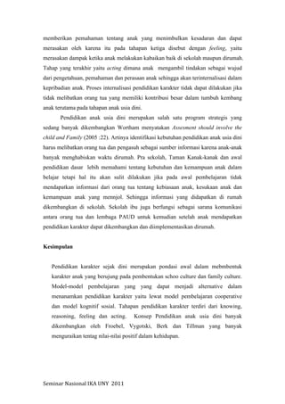Seminar	
  Nasional	
  IKA	
  UNY	
  	
  2011	
  
memberikan pemahaman tentang anak yang menimbulkan kesadaran dan dapat
merasakan oleh karena itu pada tahapan ketiga disebut dengan feeling, yaitu
merasakan dampak ketika anak melakukan kabaikan baik di sekolah maupun dirumah.
Tahap yang terakhir yaitu acting dimana anak mengambil tindakan sebagai wujud
dari pengetahuan, pemahaman dan perasaan anak sehingga akan terinternalisasi dalam
kepribadian anak. Proses internalisasi pendidikan karakter tidak dapat dilakukan jika
tidak melibatkan orang tua yang memiliki kontribusi besar dalam tumbuh kembang
anak terutama pada tahapan anak usia dini.
Pendidikan anak usia dini merupakan salah satu program strategis yang
sedang banyak dikembangkan Wortham menyatakan Assesment should involve the
child and Family (2005 :22). Artinya identifikasi kebutuhan pendidikan anak usia dini
harus melibatkan orang tua dan pengasuh sebagai sumber informasi karena anak-anak
banyak menghabiskan waktu dirumah. Pra sekolah, Taman Kanak-kanak dan awal
pendidikan dasar lebih memahami tentang kebutuhan dan kemampuan anak dalam
belajar tetapi hal itu akan sulit dilakukan jika pada awal pembelajaran tidak
mendapatkan informasi dari orang tua tentang kebiasaan anak, kesukaan anak dan
kemampuan anak yang mennjol. Sehingga informasi yang didapatkan di rumah
dikembangkan di sekolah. Sekolah ibu juga berfungsi sebagai sarana komunikasi
antara orang tua dan lembaga PAUD untuk kemudian setelah anak mendapatkan
pendidikan karakter dapat dikembangkan dan diimplementasikan dirumah.
Kesimpulan
Pendidikan karakter sejak dini merupakan pondasi awal dalam mebmbentuk
karakter anak yang berujung pada pembentukan schoo culture dan family culture.
Model-model pembelajaran yang yang dapat menjadi alternative dalam
menanamkan pendidikan karakter yaitu lewat model pembelajaran cooperative
dan model kognitif sosial. Tahapan pendidikan karakter terdiri dari knowing,
reasoning, feeling dan acting. Konsep Pendidikan anak usia dini banyak
dikembangkan oleh Froebel, Vygotski, Berk dan Tillman yang banyak
menguraikan tentag nilai-nilai positif dalam kehidupan.
 