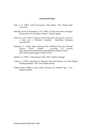Seminar	
  Nasional	
  IKA	
  UNY	
  	
  2011	
  
DAFTAR PUSTKA
Berk, L. E. (2003). Child Development. Sith Edition. USA: Illinois State
University.
Harahap, H.A.H & Dewantara, S. B. (1980). Ki Hajar Dewantara ditangkap
dipenjarakan dan diasingkan. Jakarta : Gunung Agung.
Harris, R. et all. (1995). Competency based Education and Training : Between
a Rock and a Whirlpool. Australia: MacMillan Education
Australia.Ltd.
Harkonen, U. ( tanpa tahun) Defining Early Childhood Education Through
Systems Theory. Finland : University Of Joensuu
http://sokl.joensuu.fi/harkonen/verkot/Defining%20early-Article.
pdf. (Diakses pada tanggal 13 Maret 2010).
Hurlock, E. (1999) . Perkembangan Anak. Jilid 2. Jakarta: Erlangga.
Lickona, T. (1992). Educating for Character, How Our Schools Can Teach Respect
and Responsibility. New York: Bantam Books.
Tillman Diane (2004). Living Values Acivities for Children Ages 8-14.
Jakarta Grasindo.
	
  
 