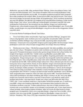 dialokasikan agar peserta didik saling membantu belajar Olahraga , bahasa atau pelajaran lainnya, baik
satu-satu atau dalam kelompok kecil. Tutor Sebaya merupakan salah satu strategi pembelajaran untuk
membantu memenuhi kebutuhan peserta didik. Ini merupakan pendekatan kooperatif bukan kompetitif.
Rasa saling menghargai dan mengerti dibina di antara peserta didik yang bekerja bersama. Tutor sebaya
akan merasa bangga atas perannya dan juga belajar dari pengalamannya. Hal ini membantu memperkuat
apa yang telah dipelajari dan diperoleh atas tanggung jawab yang dibebankan kepadanya. Ketika mereka
belajar dengan “tutor sebaya”,peserta didik juga mengembangkan kemampuan yang lebih baik untuk
mendengarkan, berkonsentrasi, dan memahami apa yang dipelajari dengan cara yang bermakna.
Penjelasan tutor sebaya kepada temannya lebih memungkinkan berhasil dibandingkan guru. Peserta didik
melihat masalah dengan cara yang berbeda dibandingkan orang dewasa dan mereka menggunakan bahasa
yang lebih akrab.
II. Peran dan Manfaat Pembelajaran Metode Tutor Sebaya
a. Peran Tutor Sebaya dalam menyelesaikan Tugas-tugas gerak dalam Olahraga , pengajaran tutor
sebaya sering digunakan untuk membantu para siswa yang lambat menyelesaikan latihan atau untuk
memberikan tambahan bimbingan bagi semua peserta didik yang kurang dalam menyelesaikan
tuntutannya. Ternyata para siswa yang lambat menguasai gerak sangat gembira dan bersemangat. Artinya
pembelajaran system tutor sebaya ini dapat menggairahkan siswa belajar khususnya Olahraga
b. Manfaat peran tutor sebaya : • Memberikan pengaruh positif, baik dalam pendidikan dan sosial pada
guru, dan tutor sebaya. • Merupakan cara praktis untuk membantu secara individu dalam menyelesaikan
tugas gerak • Pencapaian kemampuan menyelesaikan gerakan dengan bantuan tutor sebaya hasilnya bisa
menjadi di luar dugaan atau lebih baik. • Jumlah waktu yang dibutuhkan peserta didik untuk
menyelesaikan materi gerakan akan meningkat secara signifikan, bergantung pada kualitas tutor sebaya
yang digunakan. Dengan strategi ini para siswa yang lemah akan mengambil manfaat dari perhatian yang
tak terbagi dari guru. Guru sering tidak punya cukup waktu untuk memberikan bantuan individu seperti
ini kepada tiap peserta didik. Itulah sebabnya dengan adanya turor sebaya, maka para guru dan siswa yang
kurang akan merasa sangat terbantu. Namun, ini harus dijelaskan dengan seksama kepada tutor sebaya
tentang hal apa saja yang harus mereka lakukan. Tutor harus mengetahui harapan kepada mereka. III.
Kriteria, Keuntungan, hakikat partisipasi Tutor Sebaya dalam pembelajaran a. Kriteria dan Keuntungan
Tutor Sebaya Learning to do (belajar untuk melakukan sesuatu) merupakan salah satu dari empat pilar
yang ditetapkan oleh UNESCO. Learning to do dapat terwujud manakala sipembelajar (siswa) difasilitasi
untuk mengatualiasasikan kompetensi, bakat, dan minat yang mereka miliki. Penerapan metode tutor
sebaya dalam pembelajaran akan dapat mendukung pilar belajar Learning to do, jika siswa yang dipilih
menjadi tutor memenuhi kriteria-kriteria yang betul. Kriteria-kriteria yang dimaksud adalah seperti
pendapat pakar berikut. Ada empat kriteria menjadi tutor sebaya yang ditawarkan oleh Moh. Surya
(1985), yaitu: 1) tutor membantu murid/siswa yang kesulitan berdasarkan petunjuk guru, 2) murid/siswa
yang dipilih sebagai tutor hendaknya diperhatikan segi kemampuan dalam penguasaan materi dan
kemampuan membantu orang lain, 3) dalam pelaksanaannya, tutor-tutor ini dapat membantu teman-
temannya baik secara individual maupun secara kelompok sesuaipetunjuk guru, 4) tutor dapat berperan
sebagai pemimpin dalam kegiatan-kegiatan kelompok, dalam hal tertentu dia dapat berperan sebagai
pengganti guru. Kesimpulannya bahwa siswa yang dapat ditunjuk sebagai tutor harus memiliki criteria
yang jelas yaitu siswa yang memiliki keunggulan kompetensi dibandingkan dengan siswa lain di
kelasnya. Selanjutnya, Moh. Surya (1985) juga menguraikan bahwa keuntungan metode tutor sebaya
 