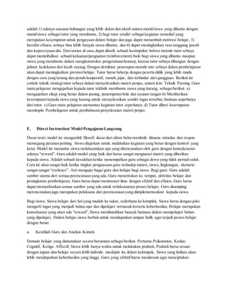 adalah 1) adanya suasana hubungan yang lebih dekat dan akrab antara murid/siswa yang dibantu dengan
murid/siswa sebagai tutor yang membantu, 2) bagi tutor sendiri sebagaikegiatan remedial yang
merupakan kesempatan untuk pengayaan dalam belajar dan juga dapat menambah motivasi belajar, 3)
bersifat efisien, artinya bisa lebih banyak siswa dibantu, dan 4) dapat meningkatkan rasa tanggung jawab
dan kepercayaan diri. Dariuraian di atas, dapat ditarik sebuah kesimpulan bahwa metode tutor sebaya
dapat menimbulkan sebuah kekuatan/penguatan (reinforcement) baik bagi siswa yang dibantu maupun
siswa yang membantu dalam mengkonstruksi pengetahuan/konsep, karena tutor sebaya dibangun dengan
jalinan kedekatan dari kasih sayang. Dengan demikian penerapan metode tuto sebaya dalam pembelajaran
akan dapat meningkatkan prestasibelajar. Tutor harus bekerja dengan peserta didik yang lebih muda
dengan cara yang tenang dan penuh kooperatif, ramah, jujur, dan terhindar dari gangguan. Berikut ini
contoh teknik strategi tutor sebaya dalam menyelesaikan materi penjas, antara lain: Teknik Passing. Guru
mata pelajaran mengajarkan kepada tutor tekhnik membantu siswa yang kurang, sebagaiberikut: a)
mengajarkan sikap yang benar dalam pasing, penempatan bola dan ayunan tangan b) Memberikan
kesempatan kepada siswa yang kurang untuk menyelesaikan sendiri tugas tersebut, bantuan seperlunya
dari tutor. c) Guru mata pelajaran memantau kegiatan tutor seperlunya. d) Tutor diberi kesempatan
memimpin Pembelajaran untuk pembahasan penyelesaian materi penjas.
E. Direct Instruction/ Model Pengajaran Langsung
Dasar teori: model ini mengambil filosofi dasar dari aliran behavioralistik dimana stimulus dan respon
memegang peranan penting. Siswa diajarkan untuk melakukan kegiatan yang benar dengan kontrol yang
ketat. Model ini menuntut siswa melaksanakan apa yang direncanakan oleh guru dengan konsekeuensi
adanya “reward”. Guru adalah model yang baik dan harus sangat menguasai materi yang diberikan
kepada siswa. Adalah sebuah kesalahan ketika menempatkan guru sebagai dewa yang tidak pernah salah.
Cara ini akan sangat baik ketika tingkat penguasaan guru terhadap materi, siswa, lingkungan, skenario
sangat-sangat “exelence”. Arti mengajar bagai guru dan belajar bagi siswa. Bagi guru: Guru adalah
sumber utama dari semua perencanaan yang ada, Guru menentukan isi, tempat, aktivitas belajar dan
peningkatan pembelajaran, Guru harus dapat mentranser ilmu dengan efektif dan efisien, Guru harus
dapat memanfaatkan semua sumber yang ada untuk terlaksananya proses belajar, Guru disamping
merencanakan juga merupakan pelaksana dari perencanaan yang diimplementasikan kepada siswa.
Bagi siswa: Siswa belajar dari hal yang mudah ke sukar, sederhana ke komplek, Siswa harus dengan jelas
mengerti tugas yang menjadi bahan ajar dan dipelajari termasuk kreteria keberhasilan, Belajar merupakan
konsekuensi yang akan ada “reward”,Siswa membutuhkan banyak bantuan dalam mempelajari bahan
yang dipelajari, Dalam belajar siswa berhak untuk mendapatkan umpan balik agar terjadi proses belajar
dengan benar.
a. Keahliah Guru dan Analisis Kontek
Domain belajar yang diutamakan secara berurutan sebagaiberikut: Pertama:Psikomotor, Kedua:
Cognitif, Ketiga: Affectif. Siswa lebih banya waktu untuk melakukan praktek, Praktek harus sesuai
dengan tujuan dan belajar secara lebih individu meskipin itu dalam kelompok, Siswa yang latihan akan
lebih mendapatkan keberhasilan yang tinggi, Guru yang efektif harus mendesain agar menciptakan
 