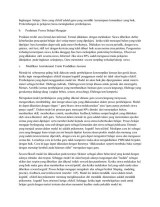 lingkungan belajar, Guru yang efektif adalah guru yang memiliki kemampuan komunikasi yang baik,
Perkembangan isi pelajaran harus meningkatkan pembelajaran.
b. Penilainan Proses Belajar Mengajar
Penilaian terdiri atas formal dan informal; Formal dilakukan dengan melakukan: Siswa diberikan daftar
keberhasilan pencapaian belajar dari setiap materi yang dipelajari, ketika telah mencapai bahan yang telah
dipelajari baru kemudian dapat naik pada meteri berikutnya, Dilakukan tes secara periodik, dengan test,
quizzes, oral test, skill test dengan kreteria yang telah dibuat baik acuan norma atau patokan, Pengamatan
terhadap kemempuan siswa, ketika dianggap bisa baru melanjutkan pada tahap berikutnya, Observasi
yang dilakukan oleh sesama siswa,Informal: Jika siswa 80% sudah menguasai maka pelajaran
dilanjutkan pada tingkatan selanjutnya, Guru memonitor secara sampling terhadap kinerja siswa.
c. Modifikasi Instruksional Untuk Pendidikan Jasmani
Metode ini sebenarnya paling baik didesain untuk pembelajaran keterampilan konsep dan gerak dasar,
ketika ingin mengembangkan afektif ataupun kognitif penggunaan model ini tidak akan begitu efektif.
Pembelajaran yang dapat menggunakan model ini. Model ini akan baik jika dipergunakan untuk materi-
materi sebagai berikut: Olahraga individu, Olahraga team (tetapi khusus untuk pemula dan menengah),
Menari, Aerobik (semua pembelajaran yang membutuhkan bantuan guru secara langsung), Olahraga yang
gerakannya diulang-ulang (angkat beban, senam,streaching), Olahraga non-kompetisi.
Merupakan model pembelajaran yang paling dikenal dimana guru secara langsung menyusun,
mengarahkan, membimbing dan mengevaluasi apa yang dilaksanakan dalam proses pembelajaran. Model
ini dapat dikatakan dengan slogan “ guru bicara siswa melaksanakan” atau “guru punya perintah siswa
punya capek”. Dalam model ini peranan guru mencapai80% dimulai dari menyiapkan bahan,
memberikan skill, memberikan contoh, memberikan feedback,bahkan sampai langkah yang dilakukan
oleh siswa dikontrol oleh guru. Terkesan dalam metode ini guru adalah tuhan yang menentukan apa dan
semua yang akan dipelajari serta memberi kabel kepada siswa status keberhasilan belajar. Proses belajar
mengajar berlangsung satu arah dengan guru sebagai komandan dan siswa sebagai pelaksana. Domain
yang menjadi urutan dalam model ini adalah psikomotor, kognitif baru afektif. Meskipun cara ini sebagai
cara yang dianggap kuno tetapi cara ini banyak dipakai karena alasan praktis mudah dan memang cara
yang sudah turun-temurun diperoleh, dengan cara ini guru dapat mengontrol belajar siswa dan menguasai
semua lini. Lemahnya cara ini ketika guru tidak kompeten maka akan mengakibatkan PBM tidak berjalan
dengan baik. Cara ini juga dapat dikatakan dengan ibaratnya “dilaksanakan seperti membuka buku sampai
dengan menutup kembali pada halaman akhir” merupakan tugas guru.
Secara filosofi model ini didasarkan pada teorinya Skinner sebagai aliran behavioral yang kental dengan
adanya stimulus dan respon. Sehingga model ini akan banyak adanya rangsangan dan ”hadiah” sebagai
akibat dari respon yang diberikan dan dikenal istilah reward dan punishment. Ketika siswa melakukan hal
yang baik maka guru akan memberikan reward potitif, dan ketika melakukan hal yang salah maka akan
diberikan reward negatif. Proses belajar mengajar mengukuti alur sebagai berikut Shaping, modeling,
practice, feedback,and reinfocement (metzler: 165). Model ini dalam mendidik siswa dalam ranah
kognitif, afektif dan psikomotor memang mengkhususkan diri mendidik diutamakan adalah mendidik
psikomotor, kognitif baru orientasi ketiga afektif. Sehingga ketika ingin membelajarkan anak untuk
belajar gerak dengan materi tertentu dan akan menuntut kualitas maka pakailah model ini.
 