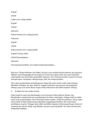 Kognitif
affektif
Latihan (siwa sebagai pelatih)
Kognitif
Affektif
psikomotor
Selama bermain (siswa sebagaipemain)
Psikomotor
Kognitif
affektif
Selama bermain (siswa sebagaipelatih)
Kognitif (strategi, taktik)
Affektif (kepemimpinan),
psikomotor
Dst tergantung keterlibatan siswa dalam kompetisi/pertandingan…
Bagi siswa: Dengan bimbingan dan fasilitasi dari guru siswa membuat banyak keputusan apa yang harus
dilakukan dan bertanggungjawab atas keputusan tersebut. Kesempatan untuk siswa agar mempelajari
setiap kejadian dan masuk dalam pengambilan keputusan. Siswa bekerjasama dalam susunan team untuk
mencapai tujuan. Mempelajari olahraga dengan Aktif, dan sebagai partisipan.
Siswa dapat memperkirakan perkembangannya dengan baik untuk mereka sendiri tetapi terkadang
dibutuhkan bimbingan dari guru. Model ini sungguh memberikan hal yang nyata dari pengalaman
olahraga yang secara umum disusun dengan setting keikutsertaan aktif dalam kompetisi olahraga.
d. Keahliah Guru dan Analisis Kontek
Dalam model ini aspek yang dikembangkan secara berurutan:Dalam model ini domain yang
dikembangkan tergantung dari apa yang ditekankan dan dalam setiap bagian, sehingga model ini adalah
model yang mengembangkan semua ranah dalam domain kognitif, afektif dan psikomotor. Hal ini terjadi
karena model ini dalam pelaksanaannya diperlukan penggabungan/kombinasi dari model-model
pembelajaran yang lain. Sehingga dapat sedikit dicontohkan bagimana kontek pengembangan domain ini
tergantung dari aktivitas belajar yang dilakukan atau peran apa yang diambil siwa untuk mensukseskan
kompetisi/pertandingan:
 