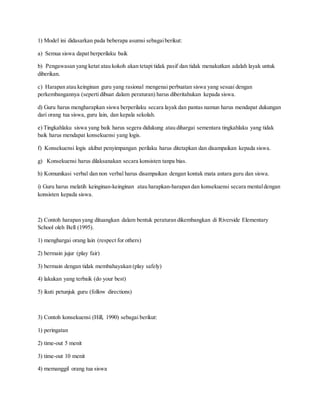 1) Model ini didasarkan pada beberapa asumsi sebagaiberikut:
a) Semua siswa dapat berperilaku baik
b) Pengawasan yang ketat atau kokoh akan tetapi tidak pasif dan tidak menakutkan adalah layak untuk
diberikan.
c) Harapan atau keinginan guru yang rasional mengenai perbuatan siswa yang sesuai dengan
perkembangannya (seperti dibuat dalam peraturan) harus diberitahukan kepada siswa.
d) Guru harus mengharapkan siswa berperilaku secara layak dan pantas namun harus mendapat dukungan
dari orang tua siswa, guru lain, dan kepala sekolah.
e) Tingkahlaku siswa yang baik harus segera didukung atau dihargai sementara tingkahlaku yang tidak
baik harus mendapat konsekuensi yang logis.
f) Konsekuensi logis akibat penyimpangan perilaku harus ditetapkan dan disampaikan kepada siswa.
g) Konsekuensi harus dilaksanakan secara konsisten tanpa bias.
h) Komunikasi verbal dan non verbal harus disampaikan dengan kontak mata antara guru dan siswa.
i) Guru harus melatih keinginan-keinginan atau harapkan-harapan dan konsekuensi secara mentaldengan
konsisten kepada siswa.
2) Contoh harapan yang dituangkan dalam bentuk peraturan dikembangkan di Riverside Elementary
School oleh Bell (1995).
1) menghargai orang lain (respect for others)
2) bermain jujur (play fair)
3) bermain dengan tidak membahayakan (play safely)
4) lakukan yang terbaik (do your best)
5) ikuti petunjuk guru (follow directions)
3) Contoh konsekuensi (Hill, 1990) sebagai berikut:
1) peringatan
2) time-out 5 menit
3) time-out 10 menit
4) memanggil orang tua siswa
 