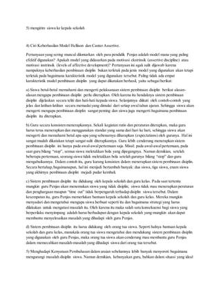 5) mengirim siswa ke kepala sekolah
4) Ciri Keberhasilan Model Hellison dan Canter Assertive.
Pertanyaan yang sering muncul dilontarkan oleh para pendidik Penjas adalah model mana yang paling
efektif digunakan? Apakah model yang didasarkan pada motivasi ekstrinsik (assertive discipline) atau
motivasi instrinsik (levels of affective development)? Pertanyaan ini agak sulit dijawab karena
nampaknya keberhasilan pembinaan disiplin bukan terletak pada jenis model yang digunakan akan tetapi
terletak pada bagaimana karakteristik model yang digunakan tersebut. Paling tidak ada empat
karakteristik model pembinaan disiplin yang dapat dikatakan berhasil, yaitu sebagai berikut:
a) Siswa betul-betul memahami dan mengerti pelaksanaan sistem pembinaan disiplin berikut alasan-
alasan mengapa pembinaan disiplin perlu diterapkan. Oleh karena itu hendaknya sistem pembinaan
disiplin dijelaskan secara teliti dan hati-hati kepada siswa. Selanjutnya diikuti oleh contoh-contoh yang
jelas dan latihan-latihan secara memadaiyang dimulai dari setiap awaltahun ajaran. Sehingga siswa akan
mengerti mengapa pembinaan disiplin sangat penting dan siswa juga mengerti bagaimana pembinaan
disiplin itu diterapkan.
b) Guru secara konsisten menerapkannya. Sekali kegiatan rutin dan peraturan diterapkan, maka guru
harus terus menerapkan dan menggunakan standar yang sama dari hari ke hari, sehingga siswa akan
mengerti dan memahami betul apa-apa yang sebenarnya diharapkan (expectations) oleh gurunya. Hal ini
sangat mudah dikatakan tetapi sangat sulit diterapkannya. Guru lebih cenderung menerapkan sistem
pembinaan disiplin ini hanya pada awal-awalpertemuan saja. Misal: pada awal-awalpertemuan, pada
saat guru bilang “stop”, semua siswa meletakkan bola yang dipegangnya. Namun demikian, setelah
beberapa pertemuan, seorang siswa tidak meletakkan bola setelah gurunya bilang “stop” dan guru
mengabaikannya. Dalam contoh itu, guru kurang konsisten dalam menerapkan sistem pembinaan disiplin.
Secara bertahap,bagaimanapun, hal ini menjadi bertambah banyak: dua siswa, tiga siswa, enam siswa
yang akhirnya pembinaan disiplin mejadi pudar kembali.
c) Sistem pembinaan disiplin itu didukung oleh kepala sekolah dan guru kelas. Pada saat tertentu
mungkin guru Penjas akan menemukan siswa yang tidak disiplin; siswa tidak mau menerapkan peraturan
dan penghargaan maupun “time out” tidak berpengaruh terhadap disiplin siswa tersebut. Dalam
kesempatan itu, guru Penjas memerlukan bantuan kepala sekolah dan guru kelas. Mereka mungkin
menyadari dan mengetahui mengapa siswa berbuat seperti itu dan bagaimana strategi yang harus
dilakukan untuk mengatasi masalah itu. Oleh karena itu maka salah satu konsekuensi bagi siswa yang
berperilaku menyimpang adalah harus berhadapan dengan kepala sekolah yang mungkin akan dapat
membantu menyelesaikan masalah yang dihadapi oleh guru Penjas.
d) Sistem pembinaan disiplin itu harus didukung oleh orang tua siswa. Seperti halnya bantuan kepala
sekolah dan guru kelas, manakala orang tua siswa mengetahui dan mendukung sistem pembinaan disiplin
yang digunakan oleh guru Penjas, maka orang tua siswa akan cenderung mau membantu guru Penjas
dalam memecahkan masalah-masalah yang dihadapi siswa dari orang tua tersebut.
5) Menghadapi Kenyataan Pembahasan dalam uraian sebelumnya lebih banyak menyoroti bagaimana
mengurangi masalah disiplin siswa. Namun demikian, kebanyakan guru, bahkan dalam situasi yang ideal
 