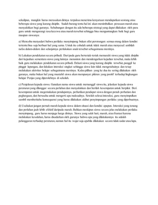 sekalipun, mungkin harus merasakan dirinya terpaksa menerima kenyataan mendapatkan seorang atau
beberapa siswa yang kurang disiplin. Sudah barang tentu hal ini akan menimbulkan perasaan marah atau
menyakitkan bagi gurunya. Sehubungan dengan itu ada beberapa strategi yang dapat dilakukan oleh para
guru untuk mengurangi rasa kecewa atau marah tersebut sehingga bisa menguntungkan baik bagi guru
maupun siswanya:
a) Mencoba menyadari bahwa perilaku menyimpang bukan sifat perorangan: semua orang dalam kondisi
tertentu bisa saja berbuat hal yang sama. Untuk itu cobalah untuk tidak marah atau menyesal: ambilah
nafas dalam-dalam dan selanjutnya perlakukan anak tersebut sebagaimana mestinya.
b) Lakukan pendekatan secara pribadi. Daripada guru berteriak-teriak memarahi siswa yang tidak disiplin
dari kejauhan sementara siswa yang lainnya menonton dan mendengarkan kejadian tersebut, maka lebih
baik guru melakukan pendekatan secara pribadi. Dekati siswa yang kurang disiplin tersebut,panggil ke
pinggir lapangan, dan lakukan interaksi singkat sehingga siswa lain tidak mengetahuinya dan tetap
melakukan aktivitas belajar sebagaimana mestinya. Kalau pilihan yang ke dua itu sering dilakukan oleh
gurunya, maka bukan hal yang mustahil siswa akan mempunyai pikiran yang positif terhadap lingkungan
belajar Penjas yang diperolehnya di sekolah.
c) Penjelasan kepada siswa. Gunakan nama siswa untuk memanggil siswa itu, jelaskan kepada siswa
peraturan yang dilanggar secara perlahan dan menyakinkan dan berilah kesempatan untuk berpikir. Beri
kesempatan untuk megemukakan pendapatnya, perhatikan pendapat siswa dengan penuh perhatian dan
peghargaan, dan berusaha untuk mengerti apa maksudnya. Setelah selesaiinteraksi, guru menyimpulkan
sambil memberitahu konsequensi yang harus dilakukan akibat penyimpangan perilaku yang diperbuatnya.
d) Usahakan jangan pernah marah kepada siswa dalam situasi dan kondisi apapun. Interaksi yang tenang
dan perlahan jauh lebih efektif daripada marah. Bahkan meskipun siswa secara jelas melakukan perilaku
menyimpang, guru harus menjaga harga dirinya. Siswa yang sakit hati, marah, atau frustasi karena
melakukan kesalahan, harus disadarkan oleh gurunya bahwa apa yang dilakukannya itu adalah
pelanggaran terhadap peraturan,namun hal itu wajar saja apabila dilakukan secara tidak sadar atau lupa.
 