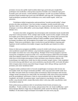 permainan siswanya dan apabila terjadi kesalahan dalam tugas gerak maka guru menghentikan
pembelajaran dan memberikan contoh gerakan yang benar kemudian siswa melakuakn tugas gerak.
Kemudian game yaitu bermain, setelah melakukan pengulangan atau drill siswa kembali melakukan
permainan dengan perubahan tugas gerak yang telah dilakukan pada tugas drill. Pembelajaran melalui
model pembelajaran pendekatan taktis membiasakan siswa untuk melatih kognitif, afektif, dan
psikomotor.
Pembelajaran taktikal mengutamakan pada pemanfaatan “masalah-masalah taktikal” sebagai
perantara dan tujuan pembelajaran. Guru harus mampu menunjukan masalah-masalah taktis yang
diperlukan dalam situasi bermain. Sedangkan bagi siswa,sangat penting untuk mengenali posisi bermain
di lapangan secara benar,pilihan-pilihan gerak yang mungkin dilakukan, dan situasi-situasi bermain yang
dihadapi siswa.
Kesadaran akan taktik, menggunakan dasar kemampuan untuk menekankan masala-masalah taktik
yang muncul selama permainan. Halitu sekaligus dapat memilih respons tersebut, mungkin terletak pada
keterampilan gerak dalam penguasaan bola, seperti passing, dribling dan shooting dalam permainan bola
tangan. Tujuan utama dalam mengajarkan olahraga di dalam pendidikan jasmani adalah untuk
kesenangan, keterlibatan aktif, dan peningkatan keterampilan siswa yang bedampak positif terhadap
hidupnya. Dalam proses pembelajaran, tujuan tersebut akan tercapaidan tidaknya tergantung pada
bagaimana metode/ pendekatan keterampilan mengajar yang diterapkan guru kepada siswa dalam
mengajar.
Selama ini dalam proses pengajaran pendididikan jasmani di sekolah masih ada guru yang menganut
sistem pendekatan yang bersifat tradisional, yang menekankan pengajaran hanya pada penguasaan
keterampilan atau teknik dasar suatu cabang olahraga. Meskipun format/ konsep pengajaran sepertiitu
memang bisa meningkatkan penguasaan teknik siswa, tetapi kekurangannya adalah bahwa keterampilan
teknik dasar diajarkan kepada siswa sebelum siswa mampu memahami keterkaitan atau relevansi teknik-
teknik dasar tersebut dengan penerapannya di dalam permainan yang sebenarnya,akibatnya sifat
kesinambungan dari implementasi teknik dasar ke dalam permainan menjadi terputus. Untuk menghindari
hal tersebut sekarang sudah dikenal suatu sistem pendekatan yang dirasakan lebih cocok untuk diterapkan
dalam mengajar penjas terutama yang terkait dengan mengajar untuk olahraga-olahraga yang bersifat
permainan yaitu sistem "pendekatan taktis".
Pengajaran melalui pendekatan taktis ini berusaha menghubungkan kemampuan taktis bermain dan
keterampilan teknik dasar dengan menekankan pemilihan waktu yang tepat untuk melatih teknik dasar
dan aflikasi dari pada teknik dasar tersebut ke dalam keterkaitannya dalam kemampuan taktis bermain,
sehingga mampu merangsang siswa untuk befikir dan menemukan sendiri alasan-alasan yang melandasi
gerak dan penampilannya (peformance). Selain itu sistem pendekatan taktis ini dapat dipakai untuk
menghindari dari ketidak tercapaiannya tujuan/ target kompetensi yang diajarkan karena minimnya
pasilitas yang ada pada sekolah, ataupun dikarenakan alokasi waktu yang sedikit yang diberikan untuk
mata pelajaran penjas ini.
Dalam pelaksanaannya pendekatan taktis ini memanfaatkan bentuk-bentuk permaianan yang
dimodifikasi. Penulis contohkan di sini misalnya pada permainan bola voli, bentuk modifikasinya seperti
ukuran lapangan diperkecil, tinggi tiang net diperpendek, jumlah pemain bisa dikurangi atau ditambah.
Modifikasi ini disesuaikan dengan kemampuan keterampilan siswa dan sarana yang ada.
 