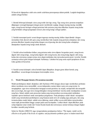 Di bawah ini dipaparkan salah satu contoh sederhana penerapannya dalam praktik. Langkah-langkahnya
adalah sebagai berikut:
1. Bentuk beberapa kelompok siswa yang terdiri dari tiga orang. Tiga orang siswa pertama tempatkan
dilapangan (setengah lapangan) dengan posisi membentuk segitiga dengan masing-masing memiliki
tugas, orang kesatu bertugas sebagai penerima bola pertama yang akan diberikan kepada orang kedua
yang bertindak sebagai pengumpan (tosser), dan orang ketiga sebagai spaiker.
2. Setelah menempati posisi sesuai dengan tugasnya masing-masing latihan dapat dimulai dengan
memainkan bola diawali oleh guru yang memberikan bola kepada orang pertama selanjutnya dari orang
pertama diberikan kepada orang kedua dengan cara di passing dan dari orang kedua selanjutnya
diumpankan kepada orang ketiga untuk dismash.
3. Setelah selesaimelakukan latihan yang pertama maka siswa diputar bergantian posisi, orang kesatu
diganti oleh orang ketiga, orang kedua diganti oleh orang kesatu, dan orang ketiga diganti oleh orang
kedua dan seterusnya sampaisemua siswa dapat melakukan dan merasakan posisi-posisi tersebut. Setelah
semuanya selesai ganti dengan kelompok berikutnya. Lakukan hal yang sama seperti penjelasan di atas.
Lihat gambar di bawah ini:
4. Setelah semua kelompok selesai berlatih dapat dilanjutkan dengan game dalam bentuk yang
dimodifikasi sesuaidengan kemampuan keterampilan siswa.
C. Model Mengajar Inkuiry (Menemukan masalah)
Model pembelajaran inkuiri diciptakan oleh Suchman (1962) dengan alasan ingin memberikan perhatian
dalam membantu siswa menyelidiki secara independen, namun dalam suatu cara yang teratur. Ia
menginginkan agar siswa menanyakan mengapa sesuatu peristiwa itu terjadi, memperoleh dan mengolah
data secara logis, dan agar siswa mengembangkan strategi intelektual mereka untuk mendapatkan sesuatu
yang baru. Inkuiri adalah suatu pencarian makna yang mensyaratkan seseorang untuk melakukan
sejumlah operasi intektual untuk menciptakan pengalaman. Pada prinsipnya model inkuiri merupakan
model yang menekankan pembelajaran yang berpusat pada siswa di samping juga pada guru, dan yang
terutama dalam model inkuiri adalah siswa didorong untuk terlibat secara aktif dalam menyelesaikan
suatu topik permasalahan hingga sampai pada suatu kesimpulan. Latihan inkuiri dapat diberikan pada
setiap tingkatan umur (mulai dari Taman Kanak-kanak dan seterusnya), namun tentunya dengan tingkat
kesulitan masalah yang berbeda.
Selain itu Metzler (2000:333) juga mengemukakan pendapatnya bahwa: “The inquiry model can be
effective at all grades if the levels of cognitive and psychomotor problems given to student match their
 