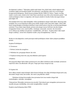 developmental readiness.” Maksudnya adalah model inkuiri bisa efektif untuk seluruh tingkatan kelas
seandainya tingkat permasalahan kognitif dan psikomotor yang diberikan pada siswa sesuai dengan
kesiapan perkembangannya. Masih menurut pendapat Metzler (2000:312) bahwa: “Inquiry teaching
model is used in many schools in the United States and abroad, most often at the elementary grades.” Jadi
model pembelajaran inkuiri ini digunakan oleh banyak sekolah di Amerika Serikat dan negara lainnya
pada tingkat SD.
Dari pendapat ahli di atas, dapat disimpulkan bahwa pembelajaran dengan model inkuiri dirancang untuk
mengajak siswa secara langsung ke dalam proses ilmiah dengan waktu yang relatif singkat. Inkuiri tidak
hanya mengembangkan kemampuan intelektual tetapi seluruh potensi yang ada, termasuk pengembangan
emosional. Proses inkuiri dapat dimulai pertama-tama dengan mencari informasi dan data dengan
menggunakan human sense,sepertimelihat, mendengar, menyentuh, mencium, dan merasakan
(www.thirteen.org/ edonline/concept2class/ monthh6/index_sub1.htm1). Kegiatan inkuiri tidak terjadi
dengan sendirinya, namun harus diciptakan kondisi yang memungkinkannya untuk itu.
Berikut ini akan dipaparkan contoh penerapan model pembelajaran inkuiri dalam pelajaran pendidikan
jasmani.
Kegiatan Pembelajaran:
A. Pemanasan:
1. Berbaris, berdoa dan mengabsen.
2. Melakukan lari, peregangan dinamis dan statis.
3. Penjelasan tentang materi inti yang akan dilakukan pada kegiatan
selanjutnya.
Hal yang perlu diingat bahwa dalam pemanasan ini siswa diberi kebebasan untuk memimpin pemanasan
tanpa harus diatur atau dikomando oleh guru. Fungsi guru hanya mengawasisaja.
B. Kegiatan Inti:
Siswa dibagi menjadi empat kelompok dalam barisan berbanjar dan saling berhadapan dengan jarak yang
disesuaikan dengan situasi dan kondisi, lalu materi yang diberikan adalah:
· Melakukan berbagai keterampilan dasar permainan kasti atau rounders dengan baik
(melambungkan, melempar, menangkap).
Tahap pertama: Menyajikan pertanyaan atau masalah. Pada tahap ini guru mengajukan pertanyaan atau
masalah, dan guru membimbing siswa untuk mengidentifikasi masalah.
Kegiatan yang berlangsung dalam PBM:
 