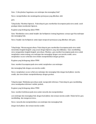 Guru : Coba jelaskan bagaimana cara melempar dan menangkap bola?
Siswa: memperhatikan dan mendengarkan pertanyaan yang diberikan oleh
guru.
Tahap kedua: Membuat hipotesis. Pada tahap ini guru memberikan kesempatan pada siswa untuk curah
pendapat dalam membentuk hipotesis.
Kegiatan yang berlangsung dalam PBM:
Guru: Membiarkan siswa untuk berpikir dan berhipotesis tentang bagaimana caranya agar bisa melempar
dan menangkap bola.
Siswa: berpikir dan berhipotesis untuk dapat menjawab pertanyaan yang diberikan oleh guru.
Tahap ketiga: Merancang percobaan. Pada tahap ini guru memberikan kesempatan pada siswa untuk
menentukan langkah-langkah yang sesuai dengan hipotesis yang akan dilakukan. Guru membimbing
siswa mengurutkan langkah-langkah percobaan. Misalnya: guru memberi kesempatan pada siswa untuk
menjelaskan urutan tentang cara melempar dan menangkap dengan cara mereka sendiri, siswa
menjelaskan secara verbaldan siswa belum mempraktekkan dengan gerakan.
Kegiatan yang berlangsung dalam PBM:
Guru: memberi kesempatan pada siswa untuk menjelaskan cara melempar
dan menangkap bola dengan cara mereka sendiri.
Siswa: menjelaskan secara verbalcara melempar dan menangkap bola dengan hasil pikiran mereka
sendiri, dan siswa belum mempraktekkannya dengan gerakan.
Tahap keempat: Melakukan percobaan untuk memperoleh informasi. Pada tahap ini guru membimbing
siswa mendapatkan informasi melalui praktek.
Kegiatan yang berlangsung dalam PBM:
Guru: memberi kebebasan pada siswa untuk mencoba dan mempraktekkan
cara melempar dan menangkap bola dengan hasil pikiran dan temuan mereka sendiri. Dalam hal ini guru
membimbing dan mengawasisiswa.
Siswa: mencoba dan mempraktekkan cara melempar dan menangkap bola
dengan hasil pikiran dan temuan mereka sendiri.
 