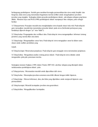 berlangsung pembelajaran. Setelah guru membuat kerangka permasalahan dan siswa mulai berpikir dan
bergerak, maka siswa yang menentukan bagaimana mereka terlibat untuk mengeksplorasi jawaban-
jawaban yang mungkin. Sedangkan dalam prosedur pembelajaran inkuiri, ada tahapan-tahapan yang harus
dilalui. Menurut Joyce and Weil (1980) pembelajaran inkuiri mempunyai lima tahapan, yaitu sebagai
berikut:
1) Tahap pertama: Penyajian masalah atau menghadapkan siswa kepada situasi teka-teki. Pada tahap ini
guru menyajikan masalah dan menentukan prosedur inkuiri pada siswa (berbentuk pertanyaan yang
hendaknya dijawab dengan “ya” atau “tidak”).
2) Tahap kedua: Pengumpulan dan verifikasi data. Pada tahap ini siswa mengumpulkan informasi tentang
peristiwa yang mereka lihat atau alami.
3) Tahap ketiga: Mengumpulkan unsur baru. Pada tahap ini siswa mengajukan unsur ke dalam suatu
situasi untuk melihat perubahan yang
terjadi.
4) Tahap keempat: Meneruskan penjelasan. Pada tahap ini guru mengajak siswa merumuskan penjelasan.
5) Tahap kelima: Mengadakan analisis tentang proses inkuiri. Pada tahap ini siswa diminta untuk
menganalisis pola-pola penemuan mereka.
Sedangkan menurut Sudjana (1989; dalam Trianto 2007:142) ada lima tahapan yang ditempuh dalam
melaksanakan pembelajaran inkuiri yaitu:
a) Tahap pertama : Merumuskan masalah untuk dipecahkan oleh siswa.
b) Tahap kedua : Menetapkan jawaban sementara atau lebih dikenal dengan istilah hipotesis.
c) Tahap ketiga : Mencariinformasi, data, dan fakta yang diperlukan untuk menjawab hipotesis atau
permasalahan.
d) Tahap keempat: Menarik kesimpulan jawaban atau generalisasi.
e) Tahap kelima: Mengaplikasikan kesimpulan.
 