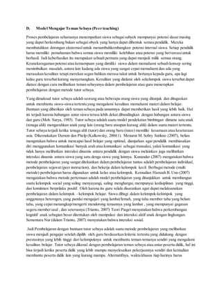 D. Model Mengajar Teman Sebaya (Peer teaching)
Proses pembelajaran seharusnya menempatkan siswa sebagaisubyek mempunyai potensi dasar masing
yang dapat berkembang bukan sebagai obyek yang hanya dapat dibentuk semau pendidik. Mereka
membutuhkan dorongan eksternasluntuk menumbuhkembangkan potensi internal siswa. Setiap pendidik
harus memiliki pemahaman bahwa semua siswa memiliki kelebihan atau potensi yang bervareasiuntuk
berhasil. Jadi keberhasilan itu merupakan sebuah permata yang dapat menjadi milik semua orang.
Keanekaragaman potensi atau kemampuan yang dimiliki siswa dalam memahami sebuah konsep sering
menimbulkan masalah, antara lain kadang ada siswa yang sangat cepat memahami dan ada yang
merasakan kesulitan tetapi merekan segan bahkan merasa takut untuk bertanya kepada guru, apa lagi
kalau guru tersebut kurang menyenangkan. Kesulitan yang dialami oleh sekelompok siswa tersebut dapat
diatasi dengan cara melibatkan teman sebayanya dalam pembelajaran atau guru menerapkan
pembelajaran dengan metode tutor sebaya.
Yang dimaksud tutor sebaya adalah seorang atau beberapa orang siswa yang ditunjuk dan ditugaskan
untuk membantu siswa-siswa tertentu yang mengalami kesulitan memahami materi dalam belajar.
Bantuan yang diberikan oleh teman sebaya pada umumnya dapat memberikan hasil yang lebih baik. Hal
ini terjadi karena hubungan antar siswa terasa lebih dekat dibandingkan dengan hubungan antara siswa
dan guru (Moh. Surya, 1985). Tutor sebaya adalah suatu model pendekatan bimbingan dimana satu anak
(tenaga ahli) mengarahkan anak yang lain (orang baru ataupun kurang ahli) dalam suatu materi tertentu.
Tutor sebaya terjadi ketika tenaga ahli (tutor) dan orang baru (tutee) memiliki kesamaan atau kesetaraan
usia. Dikemukakan Damon dan Phelp (Kalkowsky, 2004:1). Menurut M. Sobry Sutikno (2007), beliau
mengatakan bahwa untuk mencapai hasil belajar yang optimal, dianjurkan agar pendidik membiasakan
diri menggunakan komunikasi banyak arah atau komunikasi sebagai transaksi, yakni komunikasi yang
tidak hanya melibatkan interaksi dinamis antara pendidik dengan siswa melainkan juga melibatkan
interaksi dinamis antara siswa yang satu denga siswa yang lainnya. Kunandar (2007) mengatakan bahwa
metode pembelajaran yang sangat ditekankan dalam pembelajaran tuntas adalah pembelajaran individual,
pembelajaran sejawat (peer instruction), dan bekerja dalam kelompok kecil. Berbagaimetode (multi
metode) pembelajaran harus digunakan untuk kelas atau kelompok. Kemudian Hamzah B. Uno (2007)
mengatakan bahwa metode pertemuan adalah model pembelajaran yang ditunjukkan untuk membangun
suatu kelompok social yang saling menyayangi, saling menghargai, mempunyai kedisiplinan yang tinggi,
dan komitmen berprilaku positif. Oleh karena itu guru selalu disarankan agar dapat melaksanakan
pembelajaran dalam kelompok –kelompok belajar. Siswa dibagi dalam kelompok-kelompok yang
anggotanya heterogen, yang pandai mengajari yang lambat/lemah, yang tahu member tahu yang belum
tahu, yang cepat menangkap/mengerti mendorong temannya yang lambat , yang mempunyai gagasan
segera member usul , dan seterusnya (Trianto, 2007) Teori Piaget menyatakan bahwa perkembangan
kognitif anak sebagian besar ditentukan oleh manipulasi dan interaksi aktif anak dengan lingkungan.
Sementara Nur (dalam Trianto, 2007) menyatakan bahwa interaksi sosial.
Jadi Pembelajaran dengan bantuan tutor sebaya adalah suatu metode pembelajaran yang melibatkan
siswa menjadi pengajar setelah dipilih oleh guru berdasarkan kriteria tertentu yang didukung dengan
prestasinya yang lebih tinggi dari kelompoknya untuk membantu teman-temanya sendiri yang mengalami
kesulitan belajar. Tutor sebaya dikenal dengan pembelajaran teman sebaya atau antar peserta didik, hal ini
bisa terjadi ketika peserta didik yang lebih mampu menyelesaikan pekerjaannya sendiri dan kemudian
membantu peserta didik lain yang kurang mampu. Alternatifnya, waktu khusus tiap harinya harus
 