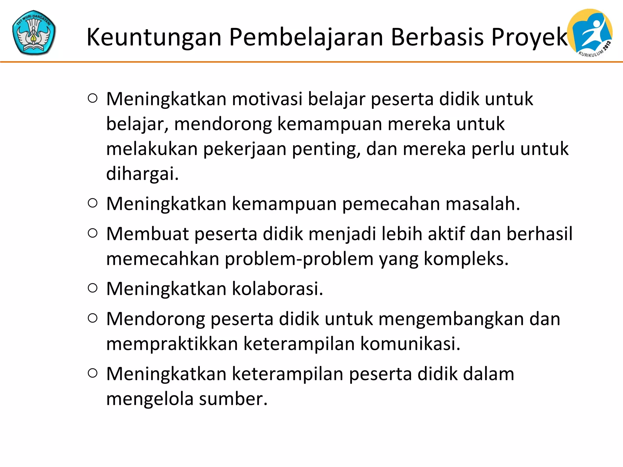 o Meningkatkan motivasi belajar peserta didik untuk
belajar, mendorong kemampuan mereka untuk
melakukan pekerjaan penting, dan mereka perlu untuk
dihargai.
o Meningkatkan kemampuan pemecahan masalah.
o Membuat peserta didik menjadi lebih aktif dan berhasil
memecahkan problem-problem yang kompleks.
o Meningkatkan kolaborasi.
o Mendorong peserta didik untuk mengembangkan dan
mempraktikkan keterampilan komunikasi.
o Meningkatkan keterampilan peserta didik dalam
mengelola sumber.
Keuntungan Pembelajaran Berbasis Proyek
 