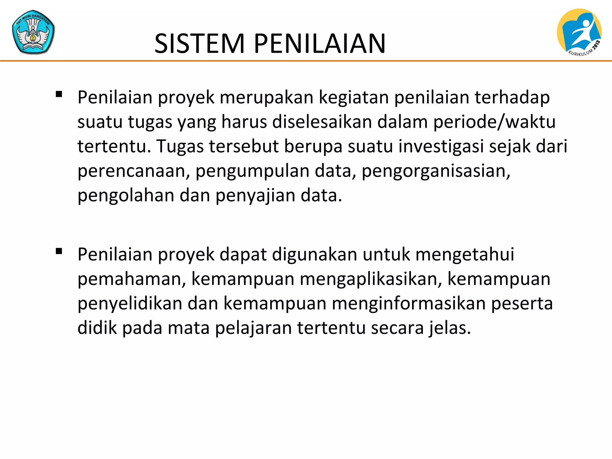  Penilaian proyek merupakan kegiatan penilaian terhadap
suatu tugas yang harus diselesaikan dalam periode/waktu
tertentu. Tugas tersebut berupa suatu investigasi sejak dari
perencanaan, pengumpulan data, pengorganisasian,
pengolahan dan penyajian data.
 Penilaian proyek dapat digunakan untuk mengetahui
pemahaman, kemampuan mengaplikasikan, kemampuan
penyelidikan dan kemampuan menginformasikan peserta
didik pada mata pelajaran tertentu secara jelas.
SISTEM PENILAIAN
 