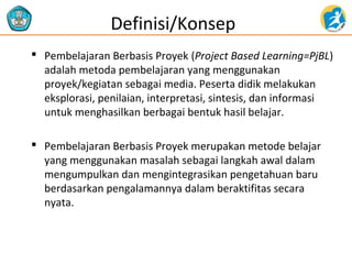  Pembelajaran Berbasis Proyek (Project Based Learning=PjBL)
adalah metoda pembelajaran yang menggunakan
proyek/kegiatan sebagai media. Peserta didik melakukan
eksplorasi, penilaian, interpretasi, sintesis, dan informasi
untuk menghasilkan berbagai bentuk hasil belajar.
 Pembelajaran Berbasis Proyek merupakan metode belajar
yang menggunakan masalah sebagai langkah awal dalam
mengumpulkan dan mengintegrasikan pengetahuan baru
berdasarkan pengalamannya dalam beraktifitas secara
nyata.
Definisi/Konsep
 