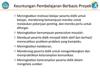 o Meningkatkan motivasi belajar peserta didik untuk
belajar, mendorong kemampuan mereka untuk
melakukan pekerjaan penting, dan mereka perlu untuk
dihargai.
o Meningkatkan kemampuan pemecahan masalah.
o Membuat peserta didik menjadi lebih aktif dan berhasil
memecahkan problem-problem yang kompleks.
o Meningkatkan kolaborasi.
o Mendorong peserta didik untuk mengembangkan dan
mempraktikkan keterampilan komunikasi.
o Meningkatkan keterampilan peserta didik dalam
mengelola sumber.
Keuntungan Pembelajaran Berbasis Proyek
 