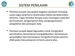  Penilaian proyek merupakan kegiatan penilaian terhadap
suatu tugas yang harus diselesaikan dalam periode/waktu
tertentu. Tugas tersebut berupa suatu investigasi sejak dari
perencanaan, pengumpulan data, pengorganisasian,
pengolahan dan penyajian data.
 Penilaian proyek dapat digunakan untuk mengetahui
pemahaman, kemampuan mengaplikasikan, kemampuan
penyelidikan dan kemampuan menginformasikan peserta
didik pada mata pelajaran tertentu secara jelas.
SISTEM PENILAIAN
 