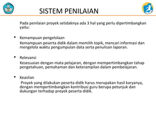 Pada penilaian proyek setidaknya ada 3 hal yang perlu dipertimbangkan
yaitu:
 Kemampuan pengelolaan
Kemampuan peserta didik dalam memilih topik, mencari informasi dan
mengelola waktu pengumpulan data serta penulisan laporan.
 Relevansi
Kesesuaian dengan mata pelajaran, dengan mempertimbangkan tahap
pengetahuan, pemahaman dan keterampilan dalam pembelajaran.
 Keaslian
Proyek yang dilakukan peserta didik harus merupakan hasil karyanya,
dengan mempertimbangkan kontribusi guru berupa petunjuk dan
dukungan terhadap proyek peserta didik.
SISTEM PENILAIAN
 