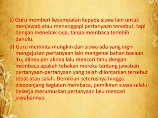 c) Guru memberi kesempatan kepada siswa lain untuk
menjawab atau menanggapi pertanyaan tersebut, tapi
dengan menebak saja, tanpa membaca terlebih
dahulu.
d) Guru meminta mungkin dari siswa ada yang ingin
mengajukan pertanyaan lain mengenai bahan bacaan
itu, alinea per alinea lalu mencari tahu dengan
membaca apakah tebakan mereka tentang jawaban
pertanyaan-pertanyaan yang telah dilontarkan tersebut
tepat atau salah. Demikian seterusnya hingga
disepanjang kegiatan membaca, pemikiran siswa selalu
bekerja merumuskan pertanyaan lalu mencari
jawabannya.
 