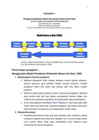 TUGASAN 2 –<br />Pengajaran Berbantu Bahan Berasaskan Elektronik & Web<br />SEYPUL ASMAL BIN SABOKKI [M20091000234]<br />SarjanaPengurusan  Pendidikan <br />Fakluti Perniagaan da nEkonomi,<br />Universiti Pendidikan Sultan Idris, Tanjung Malim, Perak, Malaysia.<br />Model Reiser & Dick (1996)<br />Tentukan MatlamatKenalpasti ObjektifRancang Aktiviti PengajaranPilih Media PengajaranBina Alat PengukuranLaksana PengajaranKaji Semula Instruksi<br />Sumber : Ubahsuai dari Robert A. Reiser and Walter Dick, Instructional Palnning (2nd. ed.), Allyn & Bacon, Massachusetts, 1996.<br />Perancangan pengajaran : <br />Menggunakan Model Pendekatan Sistematik (Reiser dan Dick, 1996)<br />Mengenalpasti matlamat pengajaran <br />,[object Object],Matlamat adalah paling penting di dalam merancang pengajaran. Matlamat yang penting ialah dari segi hasilan pembelajaran sebenar pelajar iaitu matlamat dari perubahan tingkahlaku dan sikap pelajar dalam pembelajaran. <br />Untuk mata pelajaran Pendidikan Islam Tingkatan 4, tajuk yang dipilih ialah Tawaf, dalam bab ibadah haji, matlamat pengajaran ialah pelajar seharusnya dapat memahami konsep dan cara melaksanakan ibadah Tawaf.                   <br />Menganalisa pelajar <br />,[object Object],Pelajar hendaklah dianalisa sebelum pengajaran guru bermula. Analisis pelajar juga boleh dibuat melalui ujian pencapaian supaya dapat membezakan kebolehan pelajar yang mempunyai pencapaian pembelajaran yang berbeza. <br />Bagi proses pembelajaran yang di rancang ini, pelajar telah dikenalpasti. Di mana pencapaian pelajar didapati mempunyai tahap dan gaya pembelajaran yang hampir sama. Pelajar telah mempunyai asas pengetahuan tawaf melalui  pembelajaran lalu. Pelajar juga mempunya tahap literasi penggunaan komputer dan rangkaian internet yang baik<br />Mengenalpasti objektif <br />Objektif adalah merupakan pernyataan yang terperinci bagi matlamat pendidikan/hasil pembelajaran. Tiga komponen utama bagi mana-mana objektif ialah perilaku pelajar yang diharapkan, keadaan semasa perilaku ini dilaksanakan dan piawaian atau kriteria yang mesti dicapai oleh pelajar. <br />Hasil pembelajaran yang diharapkan untuk tajuk Tawaf ialah<br />ارس 1 :مثاتاكن فغرتين طواف .مثاتاكن روكون طواف .مثاتاكن فركارا سنة   طوافارس 2 :ممهمي كسالهن يغ سريغ دلاكوكن سماس منونايكن عبادة طواف حاج دان عمرة. ارس 3:منرغكن ادب سوفن سماس مغرجاكن عبادة طواف حاج دان عمرة.<br />Merancang aktiviti pengajaran <br />,[object Object]