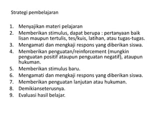 1. Menyajikan materi pelajaran
2. Memberikan stimulus, dapat berupa : pertanyaan baik
lisan maupun tertulis, tes/kuis, latihan, atau tugas-tugas.
3. Mengamati dan mengkaji respons yang diberikan siswa.
4. Memberikan penguatan/reinforcement (mungkin
penguatan positif ataupun penguatan negatif), ataupun
hukuman.
5. Memberikan stimulus baru.
6. Mengamati dan mengkaji respons yang diberikan siswa.
7. Memberikan penguatan lanjutan atau hukuman.
8. Demikianseterusnya.
9. Evaluasi hasil belajar.
Strategi pembelajaran
 