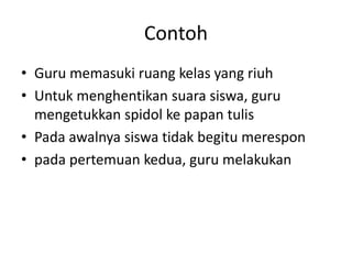 Contoh
• Guru memasuki ruang kelas yang riuh
• Untuk menghentikan suara siswa, guru
mengetukkan spidol ke papan tulis
• Pada awalnya siswa tidak begitu merespon
• pada pertemuan kedua, guru melakukan
 