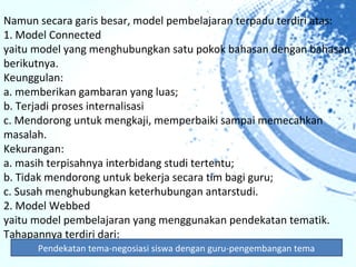 Namun secara garis besar, model pembelajaran terpadu terdiri atas:
1. Model Connected
yaitu model yang menghubungkan satu pokok bahasan dengan bahasan
berikutnya.
Keunggulan:
a. memberikan gambaran yang luas;
b. Terjadi proses internalisasi
c. Mendorong untuk mengkaji, memperbaiki sampai memecahkan
masalah.
Kekurangan:
a. masih terpisahnya interbidang studi tertentu;
b. Tidak mendorong untuk bekerja secara tim bagi guru;
c. Susah menghubungkan keterhubungan antarstudi.
2. Model Webbed
yaitu model pembelajaran yang menggunakan pendekatan tematik.
Tahapannya terdiri dari:
      Pendekatan tema-negosiasi siswa dengan guru-pengembangan tema
 