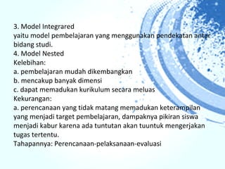 3. Model Integrared
yaitu model pembelajaran yang menggunakan pendekatan antar
bidang studi.
4. Model Nested
Kelebihan:
a. pembelajaran mudah dikembangkan
b. mencakup banyak dimensi
c. dapat memadukan kurikulum secara meluas
Kekurangan:
a. perencanaan yang tidak matang memadukan keterampilan
yang menjadi target pembelajaran, dampaknya pikiran siswa
menjadi kabur karena ada tuntutan akan tuuntuk mengerjakan
tugas tertentu.
Tahapannya: Perencanaan-pelaksanaan-evaluasi
 