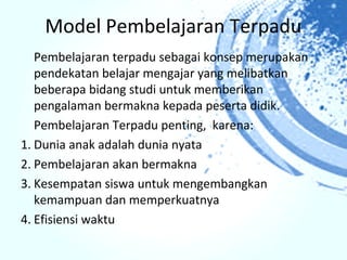 Model Pembelajaran Terpadu
   Pembelajaran terpadu sebagai konsep merupakan
   pendekatan belajar mengajar yang melibatkan
   beberapa bidang studi untuk memberikan
   pengalaman bermakna kepada peserta didik.
   Pembelajaran Terpadu penting, karena:
1. Dunia anak adalah dunia nyata
2. Pembelajaran akan bermakna
3. Kesempatan siswa untuk mengembangkan
   kemampuan dan memperkuatnya
4. Efisiensi waktu
 