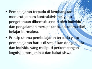• Pembelajaran terpadu di kembangkan
  menurut paham kontruktivisme, yaitu
  pengetahuan dibentuk sendiri oleh individu
  dan pengalaman merupakan kunci utama dari
  belajar bermakna.
• Prinsip utama pembelajaran terpadu yaitu
  pembelajaran harus di sesuaikan dengan usia
  dan individu yang meliputi perkembangan
  kognisi, emosi, minat dan bakat siswa.
 