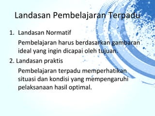Landasan Pembelajaran Terpadu
1. Landasan Normatif
    Pembelajaran harus berdasarkan gambaran
    ideal yang ingin dicapai oleh tujuan.
2. Landasan praktis
    Pembelajaran terpadu memperhatikan
    situasi dan kondisi yang mempengaruhi
    pelaksanaan hasil optimal.
 