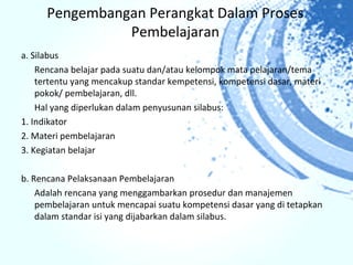 Pengembangan Perangkat Dalam Proses
                Pembelajaran
a. Silabus
    Rencana belajar pada suatu dan/atau kelompok mata pelajaran/tema
    tertentu yang mencakup standar kempetensi, kompetensi dasar, materi
    pokok/ pembelajaran, dll.
    Hal yang diperlukan dalam penyusunan silabus:
1. Indikator
2. Materi pembelajaran
3. Kegiatan belajar

b. Rencana Pelaksanaan Pembelajaran
    Adalah rencana yang menggambarkan prosedur dan manajemen
    pembelajaran untuk mencapai suatu kompetensi dasar yang di tetapkan
    dalam standar isi yang dijabarkan dalam silabus.
 