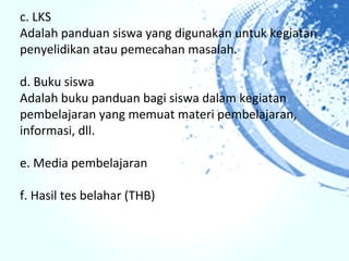 c. LKS
Adalah panduan siswa yang digunakan untuk kegiatan
penyelidikan atau pemecahan masalah.

d. Buku siswa
Adalah buku panduan bagi siswa dalam kegiatan
pembelajaran yang memuat materi pembelajaran,
informasi, dll.

e. Media pembelajaran

f. Hasil tes belahar (THB)
 