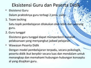 Eksistensi Guru dan Peserta Didik
• Eksistensi Guru
   Dalam prakteknya guru terbagi 2 jenis, yaitu:
1. Team teching
   Satu topik pembelajaran dilakukan oleh lebih dari seorang
   guru.
2. Guru tunggal
   Eksistensi guru tunggal dapat memperkecil masalah
   pelaksanaan yang menyangkut jadwal pelajaran
• Wawasan Peserta Didik
   Dengan model pembelajaran terpadu, secara psikologik,
   peserta didik ikut berpikir secara luas dan mendalam untuk
   menangkap dan memahami hubungan-hubungan konseptu
   al yang disajikan guru.
 