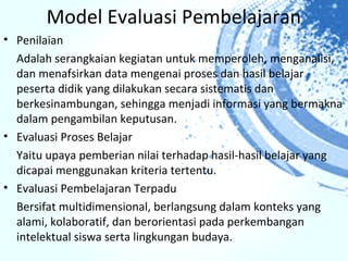 Model Evaluasi Pembelajaran
• Penilaian
  Adalah serangkaian kegiatan untuk memperoleh, menganalisi,
  dan menafsirkan data mengenai proses dan hasil belajar
  peserta didik yang dilakukan secara sistematis dan
  berkesinambungan, sehingga menjadi informasi yang bermakna
  dalam pengambilan keputusan.
• Evaluasi Proses Belajar
  Yaitu upaya pemberian nilai terhadap hasil-hasil belajar yang
  dicapai menggunakan kriteria tertentu.
• Evaluasi Pembelajaran Terpadu
  Bersifat multidimensional, berlangsung dalam konteks yang
  alami, kolaboratif, dan berorientasi pada perkembangan
  intelektual siswa serta lingkungan budaya.
 